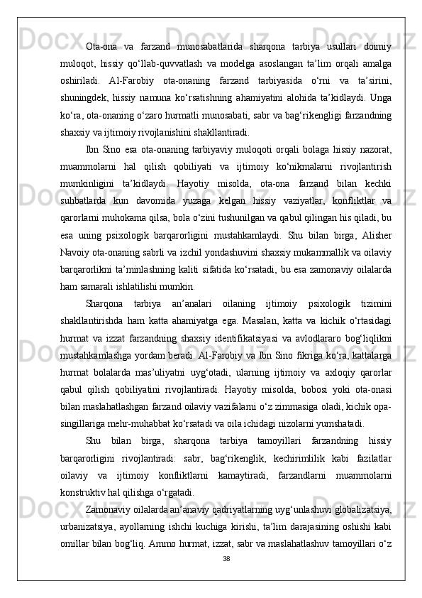 Ota-ona   va   farzand   munosabatlarida   sharqona   tarbiya   usullari   doimiy
muloqot,   hissiy   qo‘llab-quvvatlash   va   modelga   asoslangan   ta’lim   orqali   amalga
oshiriladi.   Al-Farobiy   ota-onaning   farzand   tarbiyasida   o‘rni   va   ta’sirini,
shuningdek,   hissiy   namuna   ko‘rsatishning   ahamiyatini   alohida   ta’kidlaydi.   Unga
ko‘ra, ota-onaning o‘zaro hurmatli munosabati, sabr va bag‘rikengligi farzandning
shaxsiy va ijtimoiy rivojlanishini shakllantiradi. 
Ibn   Sino   esa   ota-onaning   tarbiyaviy   muloqoti   orqali   bolaga   hissiy   nazorat,
muammolarni   hal   qilish   qobiliyati   va   ijtimoiy   ko‘nikmalarni   rivojlantirish
mumkinligini   ta’kidlaydi.   Hayotiy   misolda,   ota-ona   farzand   bilan   kechki
suhbatlarda   kun   davomida   yuzaga   kelgan   hissiy   vaziyatlar,   konfliktlar   va
qarorlarni muhokama qilsa, bola o‘zini tushunilgan va qabul qilingan his qiladi, bu
esa   uning   psixologik   barqarorligini   mustahkamlaydi.   Shu   bilan   birga,   Alisher
Navoiy ota-onaning sabrli va izchil yondashuvini shaxsiy mukammallik va oilaviy
barqarorlikni ta’minlashning kaliti  sifatida ko‘rsatadi, bu esa  zamonaviy oilalarda
ham samarali ishlatilishi mumkin.
Sharqona   tarbiya   an’analari   oilaning   ijtimoiy   psixologik   tizimini
shakllantirishda   ham   katta   ahamiyatga   ega.   Masalan,   katta   va   kichik   o‘rtasidagi
hurmat   va   izzat   farzandning   shaxsiy   identifikatsiyasi   va   avlodlararo   bog‘liqlikni
mustahkamlashga yordam beradi. Al-Farobiy va Ibn Sino fikriga ko‘ra, kattalarga
hurmat   bolalarda   mas’uliyatni   uyg‘otadi,   ularning   ijtimoiy   va   axloqiy   qarorlar
qabul   qilish   qobiliyatini   rivojlantiradi.   Hayotiy   misolda,   bobosi   yoki   ota-onasi
bilan maslahatlashgan farzand oilaviy vazifalarni o‘z zimmasiga oladi, kichik opa-
singillariga mehr-muhabbat ko‘rsatadi va oila ichidagi nizolarni yumshatadi.
Shu   bilan   birga,   sharqona   tarbiya   tamoyillari   farzandning   hissiy
barqarorligini   rivojlantiradi:   sabr,   bag‘rikenglik,   kechirimlilik   kabi   fazilatlar
oilaviy   va   ijtimoiy   konfliktlarni   kamaytiradi,   farzandlarni   muammolarni
konstruktiv hal qilishga o‘rgatadi.
Zamonaviy oilalarda an’anaviy qadriyatlarning uyg‘unlashuvi globalizatsiya,
urbanizatsiya,   ayollarning   ishchi   kuchiga   kirishi,   ta’lim   darajasining   oshishi   kabi
omillar bilan bog‘liq. Ammo hurmat, izzat, sabr va maslahatlashuv tamoyillari o‘z
38 