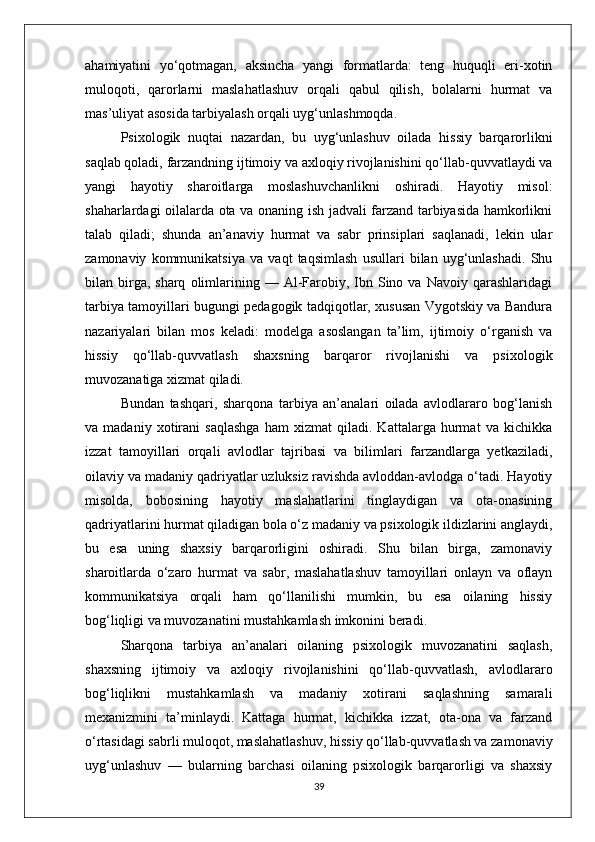 ahamiyatini   yo‘qotmagan,   aksincha   yangi   formatlarda:   teng   huquqli   eri-xotin
muloqoti,   qarorlarni   maslahatlashuv   orqali   qabul   qilish,   bolalarni   hurmat   va
mas’uliyat asosida tarbiyalash orqali uyg‘unlashmoqda. 
Psixologik   nuqtai   nazardan,   bu   uyg‘unlashuv   oilada   hissiy   barqarorlikni
saqlab qoladi, farzandning ijtimoiy va axloqiy rivojlanishini qo‘llab-quvvatlaydi va
yangi   hayotiy   sharoitlarga   moslashuvchanlikni   oshiradi.   Hayotiy   misol:
shaharlardagi oilalarda ota va onaning ish jadvali farzand tarbiyasida hamkorlikni
talab   qiladi;   shunda   an’anaviy   hurmat   va   sabr   prinsiplari   saqlanadi,   lekin   ular
zamonaviy   kommunikatsiya   va   vaqt   taqsimlash   usullari   bilan   uyg‘unlashadi.   Shu
bilan  birga,  sharq   olimlarining  —  Al-Farobiy,  Ibn  Sino  va   Navoiy  qarashlaridagi
tarbiya tamoyillari bugungi pedagogik tadqiqotlar, xususan Vygotskiy va Bandura
nazariyalari   bilan   mos   keladi:   modelga   asoslangan   ta’lim,   ijtimoiy   o‘rganish   va
hissiy   qo‘llab-quvvatlash   shaxsning   barqaror   rivojlanishi   va   psixologik
muvozanatiga xizmat qiladi.
Bundan   tashqari,   sharqona   tarbiya   an’analari   oilada   avlodlararo   bog‘lanish
va   madaniy   xotirani   saqlashga   ham   xizmat   qiladi.   Kattalarga   hurmat   va   kichikka
izzat   tamoyillari   orqali   avlodlar   tajribasi   va   bilimlari   farzandlarga   yetkaziladi,
oilaviy va madaniy qadriyatlar uzluksiz ravishda avloddan-avlodga o‘tadi. Hayotiy
misolda,   bobosining   hayotiy   maslahatlarini   tinglaydigan   va   ota-onasining
qadriyatlarini hurmat qiladigan bola o‘z madaniy va psixologik ildizlarini anglaydi,
bu   esa   uning   shaxsiy   barqarorligini   oshiradi.   Shu   bilan   birga,   zamonaviy
sharoitlarda   o‘zaro   hurmat   va   sabr,   maslahatlashuv   tamoyillari   onlayn   va   oflayn
kommunikatsiya   orqali   ham   qo‘llanilishi   mumkin,   bu   esa   oilaning   hissiy
bog‘liqligi va muvozanatini mustahkamlash imkonini beradi.
Sharqona   tarbiya   an’analari   oilaning   psixologik   muvozanatini   saqlash,
shaxsning   ijtimoiy   va   axloqiy   rivojlanishini   qo‘llab-quvvatlash,   avlodlararo
bog‘liqlikni   mustahkamlash   va   madaniy   xotirani   saqlashning   samarali
mexanizmini   ta’minlaydi.   Kattaga   hurmat,   kichikka   izzat,   ota-ona   va   farzand
o‘rtasidagi sabrli muloqot, maslahatlashuv, hissiy qo‘llab-quvvatlash va zamonaviy
uyg‘unlashuv   —   bularning   barchasi   oilaning   psixologik   barqarorligi   va   shaxsiy
39 