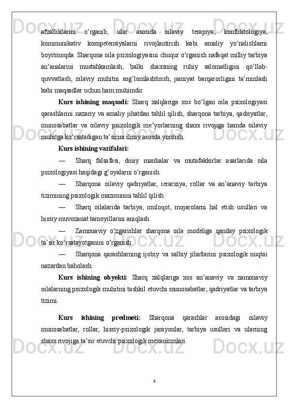 afzalliklarini   o‘rganib,   ular   asosida   oilaviy   terapiya,   konfliktologiya,
kommunikativ   kompetensiyalarni   rivojlantirish   kabi   amaliy   yo‘nalishlarni
boyitmoqda. Sharqona oila psixologiyasini chuqur o‘rganish nafaqat milliy tarbiya
an’analarini   mustahkamlash,   balki   shaxsning   ruhiy   salomatligini   qo‘llab-
quvvatlash,   oilaviy   muhitni   sog‘lomlashtirish,   jamiyat   barqarorligini   ta’minlash
kabi maqsadlar uchun ham muhimdir.
Kurs   ishining   maqsadi:   Sharq   xalqlariga   xos   bo‘lgan   oila   psixologiyasi
qarashlarini nazariy va amaliy jihatdan tahlil  qilish, sharqona tarbiya, qadriyatlar,
munosabatlar   va   oilaviy   psixologik   me’yorlarning   shaxs   rivojiga   hamda   oilaviy
muhitga ko‘rsatadigan ta’sirini ilmiy asosda yoritish.
Kurs ishining vazifalari:
— Sharq   falsafasi,   diniy   manbalar   va   mutafakkirlar   asarlarida   oila
psixologiyasi haqidagi g‘oyalarni o‘rganish.
— Sharqona   oilaviy   qadriyatlar,   ierarxiya,   rollar   va   an’anaviy   tarbiya
tizimining psixologik mazmunini tahlil qilish.
— Sharq   oilalarida   tarbiya,   muloqot,   mojarolarni   hal   etish   usullari   va
hissiy muvozanat tamoyillarini aniqlash.
— Zamonaviy   o‘zgarishlar   sharqona   oila   modeliga   qanday   psixologik
ta’sir ko‘rsatayotganini o‘rganish.
— Sharqona   qarashlarning   ijobiy   va   salbiy   jihatlarini   psixologik   nuqtai
nazardan baholash.
Kurs   ishining   obyekti:   Sharq   xalqlariga   xos   an’anaviy   va   zamonaviy
oilalarning psixologik muhitini tashkil etuvchi munosabatlar, qadriyatlar va tarbiya
tizimi.
Kurs   ishining   predmeti:   Sharqona   qarashlar   asosidagi   oilaviy
munosabatlar,   rollar,   hissiy-psixologik   jarayonlar,   tarbiya   usullari   va   ularning
shaxs rivojiga ta’sir etuvchi psixologik mexanizmlari.
4 