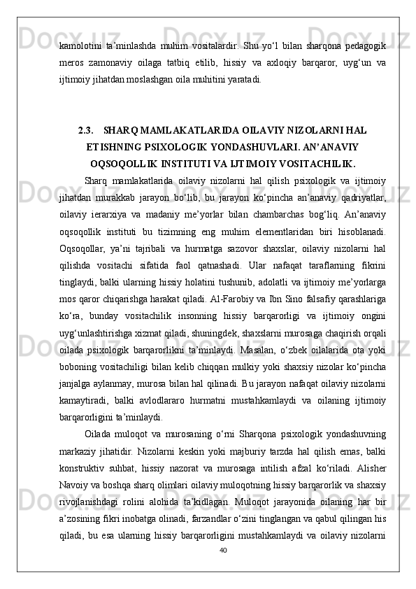 kamolotini   ta’minlashda   muhim   vositalardir.   Shu   yo‘l   bilan   sharqona   pedagogik
meros   zamonaviy   oilaga   tatbiq   etilib,   hissiy   va   axloqiy   barqaror,   uyg‘un   va
ijtimoiy jihatdan moslashgan oila muhitini yaratadi.
2.3. SHARQ MAMLAKATLARIDA OILAVIY NIZOLARNI HAL
ETISHNING PSIXOLOGIK YONDASHUVLARI. AN’ANAVIY
OQSOQOLLIK INSTITUTI VA IJTIMOIY VOSITACHILIK.
Sharq   mamlakatlarida   oilaviy   nizolarni   hal   qilish   psixologik   va   ijtimoiy
jihatdan   murakkab   jarayon   bo‘lib,   bu   jarayon   ko‘pincha   an’anaviy   qadriyatlar,
oilaviy   ierarxiya   va   madaniy   me’yorlar   bilan   chambarchas   bog‘liq.   An’anaviy
oqsoqollik   instituti   bu   tizimning   eng   muhim   elementlaridan   biri   hisoblanadi.
Oqsoqollar,   ya’ni   tajribali   va   hurmatga   sazovor   shaxslar,   oilaviy   nizolarni   hal
qilishda   vositachi   sifatida   faol   qatnashadi.   Ular   nafaqat   taraflarning   fikrini
tinglaydi, balki   ularning  hissiy  holatini  tushunib,  adolatli   va ijtimoiy me’yorlarga
mos qaror chiqarishga harakat qiladi. Al-Farobiy va Ibn Sino falsafiy qarashlariga
ko‘ra,   bunday   vositachilik   insonning   hissiy   barqarorligi   va   ijtimoiy   ongini
uyg‘unlashtirishga xizmat qiladi, shuningdek, shaxslarni murosaga chaqirish orqali
oilada   psixologik   barqarorlikni   ta’minlaydi.   Masalan,   o‘zbek   oilalarida   ota   yoki
boboning vositachiligi  bilan kelib chiqqan mulkiy yoki shaxsiy  nizolar ko‘pincha
janjalga aylanmay, murosa bilan hal qilinadi. Bu jarayon nafaqat oilaviy nizolarni
kamaytiradi,   balki   avlodlararo   hurmatni   mustahkamlaydi   va   oilaning   ijtimoiy
barqarorligini ta’minlaydi.
Oilada   muloqot   va   murosaning   o‘rni   Sharqona   psixologik   yondashuvning
markaziy   jihatidir.   Nizolarni   keskin   yoki   majburiy   tarzda   hal   qilish   emas,   balki
konstruktiv   suhbat,   hissiy   nazorat   va   murosaga   intilish   afzal   ko‘riladi.   Alisher
Navoiy va boshqa sharq olimlari oilaviy muloqotning hissiy barqarorlik va shaxsiy
rivojlanishdagi   rolini   alohida   ta’kidlagan.   Muloqot   jarayonida   oilaning   har   bir
a’zosining fikri inobatga olinadi, farzandlar o‘zini tinglangan va qabul qilingan his
qiladi,   bu   esa   ularning   hissiy   barqarorligini   mustahkamlaydi   va   oilaviy   nizolarni
40 