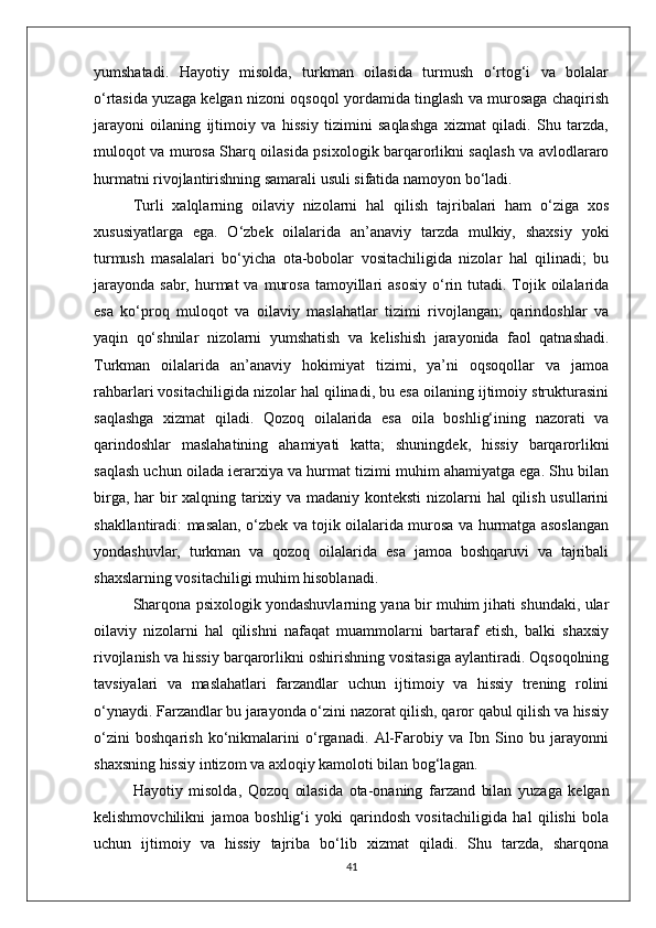 yumshatadi.   Hayotiy   misolda,   turkman   oilasida   turmush   o‘rtog‘i   va   bolalar
o‘rtasida yuzaga kelgan nizoni oqsoqol yordamida tinglash va murosaga chaqirish
jarayoni   oilaning   ijtimoiy   va   hissiy   tizimini   saqlashga   xizmat   qiladi.   Shu   tarzda,
muloqot va murosa Sharq oilasida psixologik barqarorlikni saqlash va avlodlararo
hurmatni rivojlantirishning samarali usuli sifatida namoyon bo‘ladi.
Turli   xalqlarning   oilaviy   nizolarni   hal   qilish   tajribalari   ham   o‘ziga   xos
xususiyatlarga   ega.   O‘zbek   oilalarida   an’anaviy   tarzda   mulkiy,   shaxsiy   yoki
turmush   masalalari   bo‘yicha   ota-bobolar   vositachiligida   nizolar   hal   qilinadi;   bu
jarayonda  sabr,  hurmat  va  murosa  tamoyillari  asosiy   o‘rin  tutadi.  Tojik  oilalarida
esa   ko‘proq   muloqot   va   oilaviy   maslahatlar   tizimi   rivojlangan;   qarindoshlar   va
yaqin   qo‘shnilar   nizolarni   yumshatish   va   kelishish   jarayonida   faol   qatnashadi.
Turkman   oilalarida   an’anaviy   hokimiyat   tizimi,   ya’ni   oqsoqollar   va   jamoa
rahbarlari vositachiligida nizolar hal qilinadi, bu esa oilaning ijtimoiy strukturasini
saqlashga   xizmat   qiladi.   Qozoq   oilalarida   esa   oila   boshlig‘ining   nazorati   va
qarindoshlar   maslahatining   ahamiyati   katta;   shuningdek,   hissiy   barqarorlikni
saqlash uchun oilada ierarxiya va hurmat tizimi muhim ahamiyatga ega. Shu bilan
birga, har  bir xalqning tarixiy va madaniy konteksti  nizolarni hal qilish usullarini
shakllantiradi: masalan, o‘zbek va tojik oilalarida murosa va hurmatga asoslangan
yondashuvlar,   turkman   va   qozoq   oilalarida   esa   jamoa   boshqaruvi   va   tajribali
shaxslarning vositachiligi muhim hisoblanadi.
Sharqona psixologik yondashuvlarning yana bir muhim jihati shundaki, ular
oilaviy   nizolarni   hal   qilishni   nafaqat   muammolarni   bartaraf   etish,   balki   shaxsiy
rivojlanish va hissiy barqarorlikni oshirishning vositasiga aylantiradi. Oqsoqolning
tavsiyalari   va   maslahatlari   farzandlar   uchun   ijtimoiy   va   hissiy   trening   rolini
o‘ynaydi. Farzandlar bu jarayonda o‘zini nazorat qilish, qaror qabul qilish va hissiy
o‘zini   boshqarish   ko‘nikmalarini   o‘rganadi.   Al-Farobiy   va   Ibn   Sino   bu   jarayonni
shaxsning hissiy intizom va axloqiy kamoloti bilan bog‘lagan.
Hayotiy   misolda,   Qozoq   oilasida   ota-onaning   farzand   bilan   yuzaga   kelgan
kelishmovchilikni   jamoa   boshlig‘i   yoki   qarindosh   vositachiligida   hal   qilishi   bola
uchun   ijtimoiy   va   hissiy   tajriba   bo‘lib   xizmat   qiladi.   Shu   tarzda,   sharqona
41 