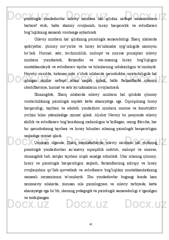 psixologik   yondashuvlar   oilaviy   nizolarni   hal   qilishni   nafaqat   muammolarni
bartaraf   etish,   balki   shaxsiy   rivojlanish,   hissiy   barqarorlik   va   avlodlararo
bog‘liqlikning samarali vositasiga aylantiradi.
Oilaviy   nizolarni   hal   qilishning   psixologik   samaradorligi   Sharq   oilalarida
qadriyatlar,   ijtimoiy   me’yorlar   va   hissiy   ko‘nikmalar   uyg‘unligida   namoyon
bo‘ladi.   Hurmat,   sabr,   kechirimlilik,   muloqot   va   murosa   prinsiplari   oilaviy
nizolarni   yumshatadi,   farzandlar   va   ota-onaning   hissiy   bog‘liqligini
mustahkamlaydi   va   avlodlararo   tajriba   va   bilimlarning   uzluksizligini   ta’minlaydi.
Hayotiy   misolda,   turkman   yoki   o‘zbek   oilalarida   qarindoshlar   vositachiligida   hal
qilingan   nizolar   nafaqat   oilani   saqlab   qoladi,   balki   farzandlarda   ijtimoiy
identifikatsiya, hurmat va sabr ko‘nikmalarini rivojlantiradi.
Shuningdek,   Sharq   oilalarida   oilaviy   nizolarni   hal   qilishda   ijtimoiy
vositachilikning   psixologik   aspekti   katta   ahamiyatga   ega.   Oqsoqolning   hissiy
barqarorligi,   tajribasi   va   adolatli   yondashuvi   nizolarni   murosa   va   konstruktiv
yechim   bilan   yakunlashga   xizmat   qiladi.   Alisher   Navoiy   bu   jarayonda   oilaviy
ahillik va avlodlararo bog‘lanishning muhimligini ta’kidlagan; uning fikricha, har
bir   qarindoshning   tajribasi   va   hissiy   bilimlari   oilaning   psixologik   barqarorligini
saqlashga xizmat qiladi.
Umuman   olganda,   Sharq   mamlakatlarida   oilaviy   nizolarni   hal   etishning
psixologik   yondashuvlari   an’anaviy   oqsoqollik   instituti,   muloqot   va   murosa,
shuningdek   turli   xalqlar   tajribasi   orqali   amalga   oshiriladi.   Ular   oilaning   ijtimoiy,
hissiy   va   psixologik   barqarorligini   saqlash,   farzandlarning   axloqiy   va   hissiy
rivojlanishini   qo‘llab-quvvatlash   va   avlodlararo   bog‘liqlikni   mustahkamlashning
samarali   mexanizmini   ta’minlaydi.   Shu   yondashuvlar   bugungi   kunda   ham
zamonaviy   oilalarda,   xususan   oila   psixologiyasi   va   oilaviy   tarbiyada,   katta
ahamiyatga ega bo‘lib, ularning pedagogik va psixologik samaradorligi o‘rganilgan
va tasdiqlangan.
42 