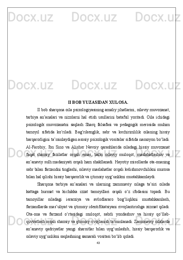 II BOB YUZASIDAN XULOSA.
II bob sharqona oila psixologiyasining amaliy jihatlarini, oilaviy muvozanat,
tarbiya   an’analari   va   nizolarni   hal   etish   usullarini   batafsil   yoritadi.   Oila   ichidagi
psixologik   muvozanatni   saqlash   Sharq   falsafasi   va   pedagogik   merosida   muhim
tamoyil   sifatida   ko‘riladi.   Bag‘rikenglik,   sabr   va   kechirimlilik   oilaning   hissiy
barqarorligini ta’minlaydigan asosiy psixologik vositalar sifatida namoyon bo‘ladi.
Al-Farobiy,   Ibn   Sino   va   Alisher   Navoiy   qarashlarida   oiladagi   hissiy   muvozanat
faqat   shaxsiy   fazilatlar   orqali   emas,   balki   oilaviy   muloqot,   maslahatlashuv   va
an’anaviy sulh madaniyati orqali ham shakllanadi. Hayotiy misollarda ota-onaning
sabr bilan farzandni tinglashi, oilaviy maslahatlar orqali kelishmovchilikni murosa
bilan hal qilishi hissiy barqarorlik va ijtimoiy uyg‘unlikni mustahkamlaydi.
Sharqona   tarbiya   an’analari   va   ularning   zamonaviy   oilaga   ta’siri   oilada
kattaga   hurmat   va   kichikka   izzat   tamoyillari   orqali   o‘z   ifodasini   topadi.   Bu
tamoyillar   oiladagi   ierarxiya   va   avlodlararo   bog‘liqlikni   mustahkamlash,
farzandlarda mas’uliyat va ijtimoiy identifikatsiyani rivojlantirishga xizmat qiladi.
Ota-ona   va   farzand   o‘rtasidagi   muloqot,   sabrli   yondashuv   va   hissiy   qo‘llab-
quvvatlash orqali shaxsiy va ijtimoiy rivojlanish ta’minlanadi. Zamonaviy oilalarda
an’anaviy   qadriyatlar   yangi   sharoitlar   bilan   uyg‘unlashib,   hissiy   barqarorlik   va
oilaviy uyg‘unlikni saqlashning samarali vositasi bo‘lib qoladi.
43 