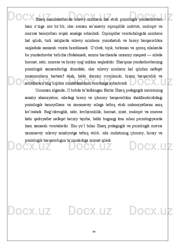 Sharq   mamlakatlarida   oilaviy   nizolarni   hal   etish   psixologik   yondashuvlari
ham   o‘ziga   xos   bo‘lib,   ular   asosan   an’anaviy   oqsoqollik   instituti,   muloqot   va
murosa   tamoyillari   orqali   amalga   oshiriladi.   Oqsoqollar   vositachiligida   nizolarni
hal   qilish,   turli   xalqlarda   oilaviy   nizolarni   yumshatish   va   hissiy   barqarorlikni
saqlashda  samarali  vosita hisoblanadi.  O‘zbek, tojik, turkman va qozoq oilalarida
bu yondashuvlar turlicha ifodalanadi, ammo barchasida umumiy maqsad — oilada
hurmat, sabr, murosa va hissiy uyg‘unlikni saqlashdir. Sharqona yondashuvlarning
psixologik   samaradorligi   shundaki,   ular   oilaviy   nizolarni   hal   qilishni   nafaqat
muammolarni   bartaraf   etish,   balki   shaxsiy   rivojlanish,   hissiy   barqarorlik   va
avlodlararo bog‘liqlikni mustahkamlash vositasiga aylantiradi.
Umuman olganda, II bobda ta’kidlangan fikrlar Sharq pedagogik merosining
amaliy   ahamiyatini,   oiladagi   hissiy   va   ijtimoiy   barqarorlikni   shakllantirishdagi
psixologik   tamoyillarni   va   zamonaviy   oilaga   tatbiq   etish   imkoniyatlarini   aniq
ko‘rsatadi.   Bag‘rikenglik,   sabr,   kechirimlilik,   hurmat,   izzat,   muloqot   va   murosa
kabi   qadriyatlar   nafaqat   tarixiy   tajriba,   balki   bugungi   kun   oilasi   psixologiyasida
ham   samarali   vositalardir.   Shu   yo‘l   bilan   Sharq   pedagogik   va   psixologik   merosi
zamonaviy   oilaviy   amaliyotga   tatbiq   etilib,   oila   muhitining   ijtimoiy,   hissiy   va
psixologik barqarorligini ta’minlashga xizmat qiladi.
44 