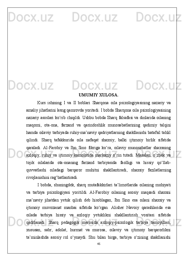 UMUMIY XULOSA.
Kurs   ishining   I   va   II   boblari   Sharqona   oila   psixologiyasining   nazariy   va
amaliy jihatlarini keng qamrovda yoritadi. I bobda Sharqona oila psixologiyasining
nazariy asoslari ko‘rib chiqildi. Ushbu bobda Sharq falsafasi va dinlarida oilaning
maqomi,   ota-ona,   farzand   va   qarindoshlik   munosabatlarining   qadimiy   talqini
hamda oilaviy tarbiyada ruhiy-ma’naviy qadriyatlarning shakllanishi batafsil tahlil
qilindi.   Sharq   tafakkurida   oila   nafaqat   shaxsiy,   balki   ijtimoiy   birlik   sifatida
qaraladi.   Al-Farobiy   va   Ibn   Sino   fikriga   ko‘ra,   oilaviy   munosabatlar   shaxsning
axloqiy,   ruhiy   va   ijtimoiy   kamolotida   markaziy   o‘rin   tutadi.   Masalan,   o‘zbek   va
tojik   oilalarida   ota-onaning   farzand   tarbiyasida   faolligi   va   hissiy   qo‘llab-
quvvatlashi   oiladagi   barqaror   muhitni   shakllantiradi,   shaxsiy   fazilatlarning
rivojlanishini rag‘batlantiradi.
I   bobda,   shuningdek,   sharq   mutafakkirlari   ta’limotlarida   oilaning   mohiyati
va   tarbiya   psixologiyasi   yoritildi.   Al-Farobiy   oilaning   asosiy   maqsadi   shaxsni
ma’naviy   jihatdan   yetuk   qilish   deb   hisoblagan,   Ibn   Sino   esa   oilani   shaxsiy   va
ijtimoiy   muvozanat   manbai   sifatida   ko‘rgan.   Alisher   Navoiy   qarashlarida   esa
oilada   tarbiya   hissiy   va   axloqiy   yetuklikni   shakllantirish   vositasi   sifatida
qadrlanadi.   Sharq   pedagogik   merosida   axloqiy-psixologik   tarbiya   tamoyillari,
xususan,   sabr,   adolat,   hurmat   va   murosa,   oilaviy   va   ijtimoiy   barqarorlikni
ta’minlashda   asosiy   rol   o‘ynaydi.   Shu   bilan   birga,   tarbiya   o‘zining   shakllanishi
45 