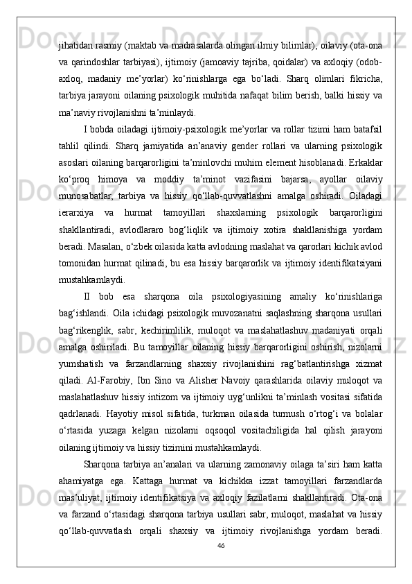 jihatidan rasmiy (maktab va madrasalarda olingan ilmiy bilimlar), oilaviy (ota-ona
va qarindoshlar   tarbiyasi),  ijtimoiy (jamoaviy tajriba, qoidalar)  va  axloqiy (odob-
axloq,   madaniy   me’yorlar)   ko‘rinishlarga   ega   bo‘ladi.   Sharq   olimlari   fikricha,
tarbiya jarayoni oilaning psixologik muhitida nafaqat bilim berish, balki hissiy va
ma’naviy rivojlanishni ta’minlaydi.
I bobda oiladagi  ijtimoiy-psixologik me’yorlar va rollar  tizimi ham  batafsil
tahlil   qilindi.   Sharq   jamiyatida   an’anaviy   gender   rollari   va   ularning   psixologik
asoslari oilaning barqarorligini ta’minlovchi muhim element hisoblanadi. Erkaklar
ko‘proq   himoya   va   moddiy   ta’minot   vazifasini   bajarsa,   ayollar   oilaviy
munosabatlar,   tarbiya   va   hissiy   qo‘llab-quvvatlashni   amalga   oshiradi.   Oiladagi
ierarxiya   va   hurmat   tamoyillari   shaxslarning   psixologik   barqarorligini
shakllantiradi,   avlodlararo   bog‘liqlik   va   ijtimoiy   xotira   shakllanishiga   yordam
beradi. Masalan, o‘zbek oilasida katta avlodning maslahat va qarorlari kichik avlod
tomonidan   hurmat   qilinadi,   bu   esa   hissiy   barqarorlik   va   ijtimoiy   identifikatsiyani
mustahkamlaydi.
II   bob   esa   sharqona   oila   psixologiyasining   amaliy   ko‘rinishlariga
bag‘ishlandi.   Oila   ichidagi   psixologik   muvozanatni   saqlashning   sharqona   usullari
bag‘rikenglik,   sabr,   kechirimlilik,   muloqot   va   maslahatlashuv   madaniyati   orqali
amalga   oshiriladi.   Bu   tamoyillar   oilaning   hissiy   barqarorligini   oshirish,   nizolarni
yumshatish   va   farzandlarning   shaxsiy   rivojlanishini   rag‘batlantirishga   xizmat
qiladi.   Al-Farobiy,   Ibn   Sino   va   Alisher   Navoiy   qarashlarida   oilaviy   muloqot   va
maslahatlashuv  hissiy   intizom   va  ijtimoiy  uyg‘unlikni   ta’minlash   vositasi   sifatida
qadrlanadi.   Hayotiy   misol   sifatida,   turkman   oilasida   turmush   o‘rtog‘i   va   bolalar
o‘rtasida   yuzaga   kelgan   nizolarni   oqsoqol   vositachiligida   hal   qilish   jarayoni
oilaning ijtimoiy va hissiy tizimini mustahkamlaydi.
Sharqona   tarbiya  an’analari   va  ularning  zamonaviy  oilaga  ta’siri   ham   katta
ahamiyatga   ega.   Kattaga   hurmat   va   kichikka   izzat   tamoyillari   farzandlarda
mas’uliyat,   ijtimoiy   identifikatsiya   va   axloqiy   fazilatlarni   shakllantiradi.   Ota-ona
va farzand o‘rtasidagi  sharqona tarbiya usullari  sabr, muloqot, maslahat  va hissiy
qo‘llab-quvvatlash   orqali   shaxsiy   va   ijtimoiy   rivojlanishga   yordam   beradi.
46 