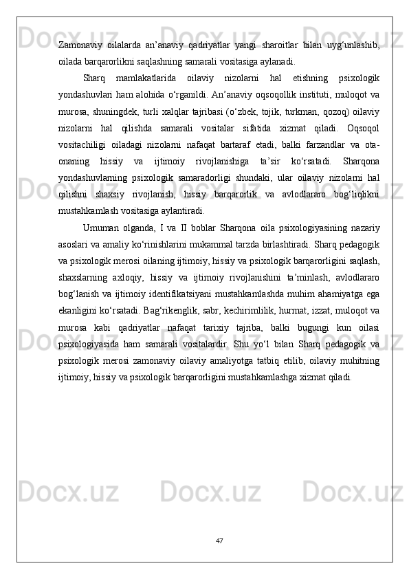 Zamonaviy   oilalarda   an’anaviy   qadriyatlar   yangi   sharoitlar   bilan   uyg‘unlashib,
oilada barqarorlikni saqlashning samarali vositasiga aylanadi.
Sharq   mamlakatlarida   oilaviy   nizolarni   hal   etishning   psixologik
yondashuvlari  ham  alohida  o‘rganildi.  An’anaviy  oqsoqollik   instituti,   muloqot  va
murosa,  shuningdek,  turli  xalqlar  tajribasi  (o‘zbek, tojik, turkman,  qozoq)  oilaviy
nizolarni   hal   qilishda   samarali   vositalar   sifatida   xizmat   qiladi.   Oqsoqol
vositachiligi   oiladagi   nizolarni   nafaqat   bartaraf   etadi,   balki   farzandlar   va   ota-
onaning   hissiy   va   ijtimoiy   rivojlanishiga   ta’sir   ko‘rsatadi.   Sharqona
yondashuvlarning   psixologik   samaradorligi   shundaki,   ular   oilaviy   nizolarni   hal
qilishni   shaxsiy   rivojlanish,   hissiy   barqarorlik   va   avlodlararo   bog‘liqlikni
mustahkamlash vositasiga aylantiradi.
Umuman   olganda,   I   va   II   boblar   Sharqona   oila   psixologiyasining   nazariy
asoslari va amaliy ko‘rinishlarini mukammal tarzda birlashtiradi. Sharq pedagogik
va psixologik merosi oilaning ijtimoiy, hissiy va psixologik barqarorligini saqlash,
shaxslarning   axloqiy,   hissiy   va   ijtimoiy   rivojlanishini   ta’minlash,   avlodlararo
bog‘lanish   va   ijtimoiy   identifikatsiyani   mustahkamlashda   muhim   ahamiyatga   ega
ekanligini ko‘rsatadi. Bag‘rikenglik, sabr, kechirimlilik, hurmat, izzat, muloqot va
murosa   kabi   qadriyatlar   nafaqat   tarixiy   tajriba,   balki   bugungi   kun   oilasi
psixologiyasida   ham   samarali   vositalardir.   Shu   yo‘l   bilan   Sharq   pedagogik   va
psixologik   merosi   zamonaviy   oilaviy   amaliyotga   tatbiq   etilib,   oilaviy   muhitning
ijtimoiy, hissiy va psixologik barqarorligini mustahkamlashga xizmat qiladi.
47 