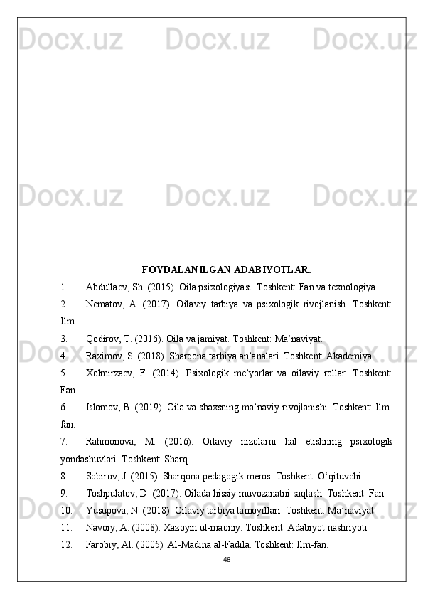 FOYDALANILGAN ADABIYOTLAR.
1. Abdullaev, Sh. (2015). Oila psixologiyasi. Toshkent: Fan va texnologiya.
2. Nematov,   A.   (2017).   Oilaviy   tarbiya   va   psixologik   rivojlanish.   Toshkent:
Ilm.
3. Qodirov, T. (2016). Oila va jamiyat. Toshkent: Ma’naviyat.
4. Raximov, S. (2018). Sharqona tarbiya an’analari. Toshkent: Akademiya.
5. Xolmirzaev,   F.   (2014).   Psixologik   me’yorlar   va   oilaviy   rollar.   Toshkent:
Fan.
6. Islomov, B. (2019). Oila va shaxsning ma’naviy rivojlanishi. Toshkent: Ilm-
fan.
7. Rahmonova,   M.   (2016).   Oilaviy   nizolarni   hal   etishning   psixologik
yondashuvlari. Toshkent: Sharq.
8. Sobirov, J. (2015). Sharqona pedagogik meros. Toshkent: O‘qituvchi.
9. Toshpulatov, D. (2017). Oilada hissiy muvozanatni saqlash. Toshkent: Fan.
10. Yusupova, N. (2018). Oilaviy tarbiya tamoyillari. Toshkent: Ma’naviyat.
11. Navoiy, A. (2008). Xazoyin ul-maoniy. Toshkent: Adabiyot nashriyoti.
12. Farobiy, Al. (2005). Al-Madina al-Fadila. Toshkent: Ilm-fan.
48 