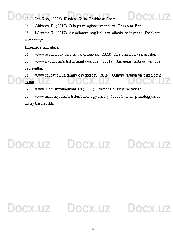 13. Ibn Sino, (2006). Kitob al-Shifa. Toshkent: Sharq.
14. Akbarov, R. (2019). Oila psixologiyasi va tarbiya. Toshkent: Fan.
15. Mirzaev, K. (2017). Avlodlararo bog‘liqlik va oilaviy qadriyatlar. Toshkent:
Akademiya.
Internet manbalari:
16. www.psychology.uz/oila_psixologiyasi (2020). Oila psixologiyasi asoslari.
17. www.ziyonet.uz/articles/family-values   (2021).   Sharqona   tarbiya   va   oila
qadriyatlari.
18. www.education.uz/family-psychology (2019). Oilaviy tarbiya va psixologik
muhit.
19. www.islom.uz/oila-ananalari (2022). Sharqona oilaviy me’yorlar.
20. www.madaniyat.uz/articles/psixology-family   (2020).   Oila   psixologiyasida
hissiy barqarorlik.
49 