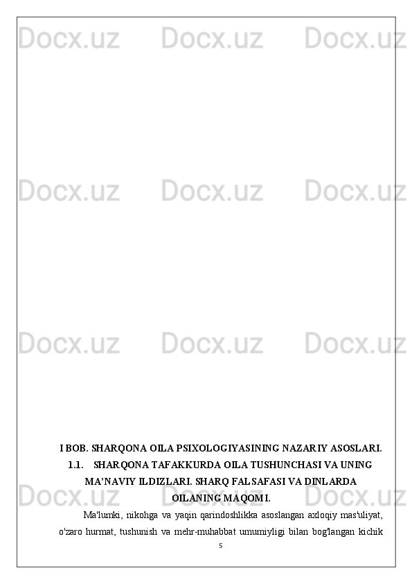 I BOB. SHARQONA OILA PSIXOLOGIYASINING NAZARIY ASOSLARI.
1.1. SHARQONA TAFAKKURDA OILA TUSHUNCHASI VA UNING
MA’NAVIY ILDIZLARI. SHARQ FALSAFASI VA DINLARDA
OILANING MAQOMI.
Ma'lumki,   nikohga   va   yaqin   qarindoshlikka   asoslangan   axloqiy   mas'uliyat,
o'zaro   hurmat,   tushunish   va   mehr-muhabbat   umumiyligi   bilan   bog'langan   kichik
5 