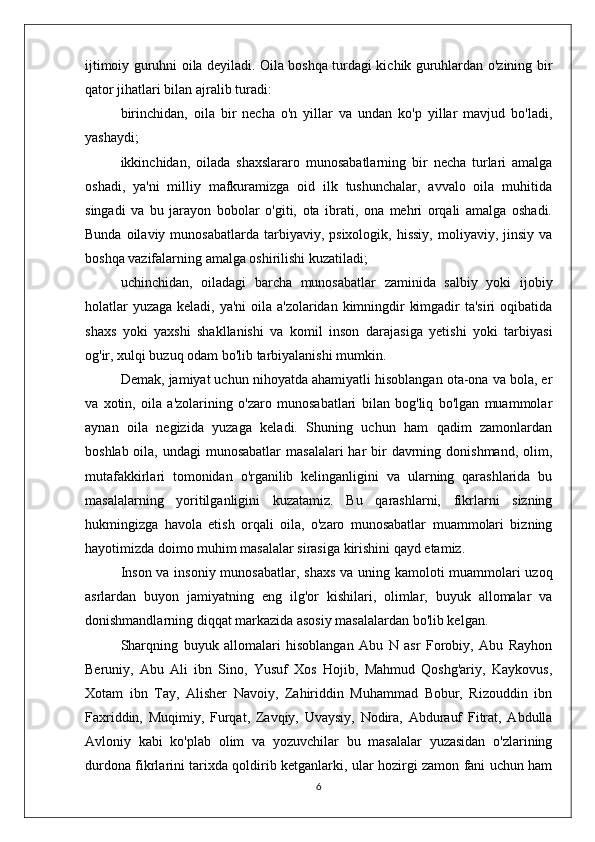 ijtimoiy guruhni oila deyiladi. Oila boshqa turdagi kichik guruhlardan o'zining bir
qator jihatlari bilan ajralib turadi:
birinchidan,   oila   bir   necha   o'n   yillar   va   undan   ko'p   yillar   mavjud   bo'ladi,
yashaydi;
ikkinchidan,   oilada   shaxslararo   munosabatlarning   bir   necha   turlari   amalga
oshadi,   ya'ni   milliy   mafkuramizga   oid   ilk   tushunchalar,   avvalo   oila   muhitida
singadi   va   bu   jarayon   bobolar   o'giti,   ota   ibrati,   ona   mehri   orqali   amalga   oshadi.
Bunda  oilaviy  munosabatlarda   tarbiyaviy,  psixologik,   hissiy,   moliyaviy,  jinsiy   va
boshqa vazifalarning amalga oshirilishi kuzatiladi;
uchinchidan,   oiladagi   barcha   munosabatlar   zaminida   salbiy   yoki   ijobiy
holatlar  yuzaga keladi, ya'ni oila a'zolaridan kimningdir  kimgadir  ta'siri oqibatida
shaxs   yoki   yaxshi   shakllanishi   va   komil   inson   darajasiga   yetishi   yoki   tarbiyasi
og'ir, xulqi buzuq odam bo'lib tarbiyalanishi mumkin.
Demak, jamiyat uchun nihoyatda ahamiyatli hisoblangan ota-ona va bola, er
va   xotin,   oila   a'zolarining   o'zaro   munosabatlari   bilan   bog'liq   bo'lgan   muammolar
aynan   oila   negizida   yuzaga   keladi.   Shuning   uchun   ham   qadim   zamonlardan
boshlab oila, undagi  munosabatlar  masalalari  har  bir  davrning donishmand,  olim,
mutafakkirlari   tomonidan   o'rganilib   kelinganligini   va   ularning   qarashlarida   bu
masalalarning   yoritilganligini   kuzatamiz.   Bu   qarashlarni,   fikrlarni   sizning
hukmingizga   havola   etish   orqali   oila,   o'zaro   munosabatlar   muammolari   bizning
hayotimizda doimo muhim masalalar sirasiga kirishini qayd etamiz.
Inson va insoniy munosabatlar, shaxs va uning kamoloti muammolari  uzoq
asrlardan   buyon   jamiyatning   eng   ilg'or   kishilari,   olimlar,   buyuk   allomalar   va
donishmandlarning diqqat markazida asosiy masalalardan bo'lib kelgan. 
Sharqning   buyuk   allomalari   hisoblangan   Abu   N   asr   Forobiy,   Abu   Rayhon
Beruniy,   Abu   Ali   ibn   Sino,   Yusuf   Xos   Hojib,   Mahmud   Qoshg'ariy,   Kaykovus,
Xotam   ibn   Tay,   Alisher   Navoiy,   Zahiriddin   Muhammad   Bobur,   Rizouddin   ibn
Faxriddin,   Muqimiy,   Furqat,   Zavqiy,   Uvaysiy,   Nodira,   Abdurauf   Fitrat,   Abdulla
Avloniy   kabi   ko'plab   olim   va   yozuvchilar   bu   masalalar   yuzasidan   o'zlarining
durdona fikrlarini tarixda qoldirib ketganlarki, ular hozirgi zamon fani uchun ham
6 