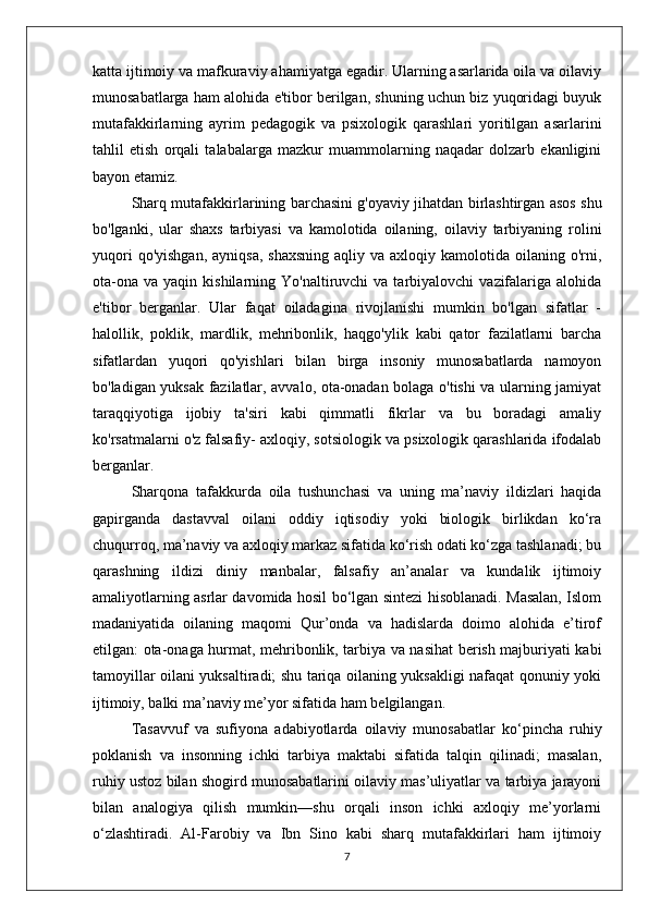 katta ijtimoiy va mafkuraviy ahamiyatga egadir. Ularning asarlarida oila va oilaviy
munosabatlarga ham alohida e'tibor berilgan, shuning uchun biz yuqoridagi buyuk
mutafakkirlarning   ayrim   pedagogik   va   psixologik   qarashlari   yoritilgan   asarlarini
tahlil   etish   orqali   talabalarga   mazkur   muammolarning   naqadar   dolzarb   ekanligini
bayon etamiz.
Sharq mutafakkirlarining barchasini g'oyaviy jihatdan birlashtirgan asos shu
bo'lganki,   ular   shaxs   tarbiyasi   va   kamolotida   oilaning,   oilaviy   tarbiyaning   rolini
yuqori   qo'yishgan,  ayniqsa,  shaxsning   aqliy va  axloqiy  kamolotida  oilaning  o'rni,
ota-ona   va  yaqin  kishilarning  Yo'naltiruvchi   va  tarbiyalovchi   vazifalariga  alohida
e'tibor   berganlar.   Ular   faqat   oiladagina   rivojlanishi   mumkin   bo'lgan   sifatlar   -
halollik,   poklik,   mardlik,   mehribonlik,   haqgo'ylik   kabi   qator   fazilatlarni   barcha
sifatlardan   yuqori   qo'yishlari   bilan   birga   insoniy   munosabatlarda   namoyon
bo'ladigan yuksak fazilatlar, avvalo, ota-onadan bolaga o'tishi va ularning jamiyat
taraqqiyotiga   ijobiy   ta'siri   kabi   qimmatli   fikrlar   va   bu   boradagi   amaliy
ko'rsatmalarni o'z falsafiy- axloqiy, sotsiologik va psixologik qarashlarida ifodalab
berganlar.
Sharqona   tafakkurda   oila   tushunchasi   va   uning   ma’naviy   ildizlari   haqida
gapirganda   dastavval   oilani   oddiy   iqtisodiy   yoki   biologik   birlikdan   ko‘ra
chuqurroq, ma’naviy va axloqiy markaz sifatida ko‘rish odati ko‘zga tashlanadi; bu
qarashning   ildizi   diniy   manbalar,   falsafiy   an’analar   va   kundalik   ijtimoiy
amaliyotlarning asrlar davomida hosil bo‘lgan sintezi hisoblanadi. Masalan, Islom
madaniyatida   oilaning   maqomi   Qur’onda   va   hadislarda   doimo   alohida   e’tirof
etilgan: ota-onaga hurmat, mehribonlik, tarbiya va nasihat berish majburiyati kabi
tamoyillar oilani yuksaltiradi; shu tariqa oilaning yuksakligi nafaqat qonuniy yoki
ijtimoiy, balki ma’naviy me’yor sifatida ham belgilangan. 
Tasavvuf   va   sufiyona   adabiyotlarda   oilaviy   munosabatlar   ko‘pincha   ruhiy
poklanish   va   insonning   ichki   tarbiya   maktabi   sifatida   talqin   qilinadi;   masalan,
ruhiy ustoz bilan shogird munosabatlarini oilaviy mas’uliyatlar va tarbiya jarayoni
bilan   analogiya   qilish   mumkin—shu   orqali   inson   ichki   axloqiy   me’yorlarni
o‘zlashtiradi.   Al-Farobiy   va   Ibn   Sino   kabi   sharq   mutafakkirlari   ham   ijtimoiy
7 