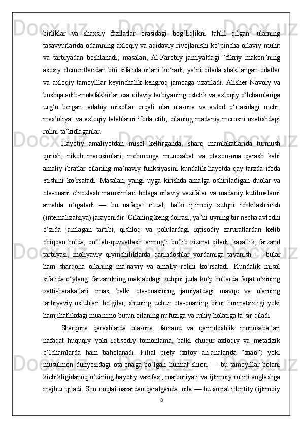 birliklar   va   shaxsiy   fazilatlar   orasidagi   bog‘liqlikni   tahlil   qilgan:   ularning
tasavvurlarida odamning axloqiy va aqidaviy rivojlanishi ko‘pincha oilaviy muhit
va   tarbiyadan   boshlanadi;   masalan,   Al-Farobiy   jamiyatdagi   “fikriy   makon”ning
asosiy  elementlaridan biri  sifatida oilani  ko‘radi, ya’ni  oilada shakllangan  odatlar
va   axloqiy   tamoyillar   keyinchalik   kengroq   jamoaga   uzatiladi.   Alisher   Navoiy   va
boshqa adib-mutafakkirlar esa oilaviy tarbiyaning estetik va axloqiy o‘lchamlariga
urg‘u   bergan:   adabiy   misollar   orqali   ular   ota-ona   va   avlod   o‘rtasidagi   mehr,
mas’uliyat  va axloqiy talablarni  ifoda etib, oilaning madaniy  merosni  uzatishdagi
rolini ta’kidlaganlar.
Hayotiy   amaliyotdan   misol   keltirganda,   sharq   mamlakatlarida   turmush
qurish,   nikoh   marosimlari,   mehmonga   munosabat   va   otaxon-ona   qarash   kabi
amaliy  ibratlar   oilaning   ma’naviy   funksiyasini   kundalik  hayotda   qay   tarzda   ifoda
etishini   ko‘rsatadi.   Masalan,   yangi   uyga   kirishda   amalga   oshiriladigan   duolar   va
ota-onani  e’zozlash  marosimlari  bolaga oilaviy vazifalar  va madaniy kutilmalarni
amalda   o‘rgatadi   —   bu   nafaqat   ritual,   balki   ijtimoiy   xulqni   ichkilashtirish
(internalizatsiya) jarayonidir. Oilaning keng doirasi, ya’ni uyning bir necha avlodni
o‘zida   jamlagan   tartibi,   qishloq   va   polulardagi   iqtisodiy   zaruratlardan   kelib
chiqqan holda, qo‘llab-quvvatlash  tarmog‘i  bo‘lib xizmat  qiladi:  kasallik,  farzand
tarbiyasi,   moliyaviy   qiyinchiliklarda   qarindoshlar   yordamiga   tayanish   —   bular
ham   sharqona   oilaning   ma’naviy   va   amaliy   rolini   ko‘rsatadi.   Kundalik   misol
sifatida o‘ylang: farzandning maktabdagi xulqini juda ko‘p hollarda faqat o‘zining
xatti-harakatlari   emas,   balki   ota-onasining   jamiyatdagi   mavqe   va   ularning
tarbiyaviy   uslublari   belgilar;   shuning   uchun   ota-onaning   biror   hurmatsizligi   yoki
hamjihatlikdagi muammo butun oilaning nufuziga va ruhiy holatiga ta’sir qiladi.
Sharqona   qarashlarda   ota-ona,   farzand   va   qarindoshlik   munosabatlari
nafaqat   huquqiy   yoki   iqtisodiy   tomonlama,   balki   chuqur   axloqiy   va   metafizik
o‘lchamlarda   ham   baholanadi.   Filial   piety   (xitoy   an’analarida   “xiao”)   yoki
musulmon   dunyosidagi   ota-onaga   bo‘lgan   hurmat   shiori   —   bu   tamoyillar   bolani
kichikligidanoq o‘zining hayotiy vazifasi, majburiyati va ijtimoiy rolini anglashga
majbur qiladi. Shu nuqtai nazardan qaralganda, oila — bu social identity (ijtimoiy
8 