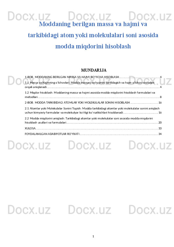 Moddaning berilgan massa va hajmi va
tarkibidagi atom yoki molekulalari soni asosida
modda miqdorini hisoblash
 MUNDARIJA
1-BOB. MODDANING BERILGAN MASSA VA HAJMI BO’YICHA HISOBLASH .................................................. 4
1.1 Massa va Hajmning o’lchovlari: Modda massasi va hajmini tartiblagich va hajm o’lchov vositalari 
orqali aniqlanadi. ......................................................................................................................................... 4
1.2 Miqdor hisoblash: Moddaning massa va hajmi asosida modda miqdorini hisoblash formulalari va 
metodlari ..................................................................................................................................................... 8
2-BOB. MODDA TARKIBIDAGI ATOMLAR YOKI MOLEKULALAR SONINI HISOBLASH. ................................. 16
2.1 Atomlar yoki Molekulalar Sonini Topish: Modda tarkibidagi atomlar yoki molekulalar sonini aniqlash 
uchun kimyoviy formulalar va molekulyar ko’rligi ko’rsatkichlari hisoblanadi. .......................................... 16
2.2 Modda miqdorini aniqlash: Tarkibidagi atomlar yoki molekulalar soni asosida modda miqdorini 
hisoblash usullari va formulalari. ............................................................................................................... 20
XULOSA ...................................................................................................................................................... 33
FOYDALANILGAN ADABIYOTLAR RO’YXATI ................................................................................................ 34
1