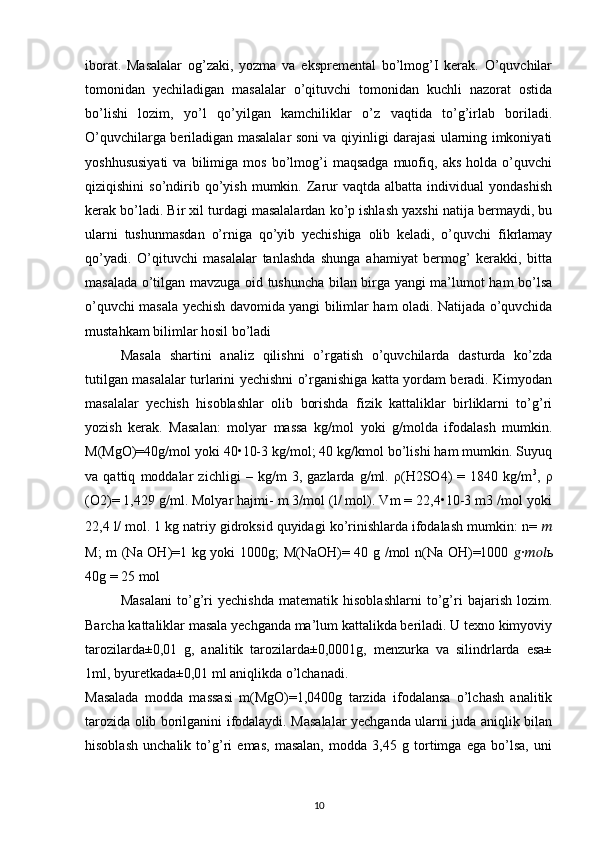 iborat.   Masalalar   og’zaki,   yozma   va   ekspremental   bo’lmog’I   kerak.   O’quvchilar
tomonidan   yechiladigan   masalalar   o’qituvchi   tomonidan   kuchli   nazorat   ostida
bo’lishi   lozim,   yo’l   qo’yilgan   kamchiliklar   o’z   vaqtida   to’g’irlab   boriladi.
O’quvchilarga beriladigan masalalar soni va qiyinligi darajasi ularning imkoniyati
yoshhususiyati   va  bilimiga   mos   bo’lmog’i   maqsadga   muofiq,  aks   holda   o’quvchi
qiziqishini  so’ndirib  qo’yish   mumkin.  Zarur  vaqtda  albatta   individual  yondashish
kerak bo’ladi. Bir xil turdagi masalalardan ko’p ishlash yaxshi natija bermaydi, bu
ularni   tushunmasdan   o’rniga   qo’yib   yechishiga   olib   keladi,   o’quvchi   fikrlamay
qo’yadi.   O’qituvchi   masalalar   tanlashda   shunga   ahamiyat   bermog’   kerakki,   bitta
masalada o’tilgan mavzuga oid tushuncha bilan birga yangi ma’lumot ham bo’lsa
o’quvchi masala yechish davomida yangi bilimlar ham oladi. Natijada o’quvchida
mustahkam bilimlar hosil bo’ladi 
Masala   shartini   analiz   qilishni   o’rgatish   o’quvchilarda   dasturda   ko’zda
tutilgan masalalar turlarini yechishni o’rganishiga katta yordam beradi. Kimyodan
masalalar   yechish   hisoblashlar   olib   borishda   fizik   kattaliklar   birliklarni   to’g’ri
yozish   kerak.   Masalan:   molyar   massa   kg/mol   yoki   g/molda   ifodalash   mumkin.
M(MgO)=40g/mol yoki 40•10-3 kg/mol; 40 kg/kmol bo’lishi ham mumkin. Suyuq
va   qattiq   moddalar   zichligi   –   kg/m   3,   gazlarda   g/ml.   ρ(H2SO4)   =   1840   kg/m 3
,   ρ
(O2)= 1,429 g/ml. Molyar hajmi- m 3/mol (l/ mol). Vm = 22,4•10-3 m3 /mol yoki
22,4 l/ mol. 1 kg natriy gidroksid quyidagi ko’rinishlarda ifodalash mumkin: n=  ??????
M; m (Na OH)=1 kg yoki 1000g; M(NaOH)= 40 g /mol n(Na OH)=1000   ?????? ∙ ?????????????????? ь
40g = 25 mol 
Masalani   to’g’ri   yechishda   matematik   hisoblashlarni   to’g’ri   bajarish   lozim.
Barcha kattaliklar masala yechganda ma’lum kattalikda beriladi. U texno kimyoviy
tarozilarda±0,01   g,   analitik   tarozilarda±0,0001g,   menzurka   va   silindrlarda   esa±
1ml, byuretkada±0,01 ml aniqlikda o’lchanadi. 
Masalada   modda   massasi   m(MgO)=1,0400g   tarzida   ifodalansa   o’lchash   analitik
tarozida olib borilganini ifodalaydi. Masalalar yechganda ularni juda aniqlik bilan
hisoblash   unchalik   to’g’ri   emas,   masalan,   modda   3,45   g   tortimga   ega   bo’lsa,   uni
10 