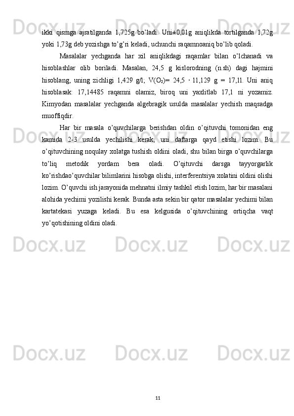 ikki   qismga   ajratilganda   1,725g   bo’ladi.   Uni±0,01g   aniqlikda   tortilganda   1,72g
yoki 1,73g deb yozishga to’g’ri keladi, uchunchi raqamnoaniq bo’lib qoladi. 
Masalalar   yechganda   har   xil   aniqlikdagi   raqamlar   bilan   o’lchanadi   va
hisoblashlar   olib   boriladi.   Masalan,   24,5   g   kislorodning   (n.sh)   dagi   hajmini
hisoblang,   uning   zichligi   1,429   g/l;   V(O
2 )=   24,5   ∙   l1,129   g   =   17,1l.   Uni   aniq
hisoblasak:   17,14485   raqamni   olamiz,   biroq   uni   yaxlitlab   17,1   ni   yozamiz.
Kimyodan   masalalar   yechganda   algebragik   usulda   masalalar   yechish   maqsadga
muoffiqdir.
Har   bir   masala   o’quvchilarga   berishdan   oldin   o’qituvchi   tomonidan   eng
kamida   2-3   usulda   yechilishi   kerak,   uni   daftarga   qayd   etishi   lozim.   Bu
o’qituvchining noqulay xolatga tushish oldini oladi, shu bilan birga o’quvchilarga
to’liq   metodik   yordam   bera   oladi.   O’qituvchi   darsga   tayyorgarlik
ko’rishdao’quvchilar bilimlarini hisobga olishi, interferentsiya xolatini oldini olishi
lozim. O’quvchi ish jarayonida mehnatni ilmiy tashkil etish lozim, har bir masalani
alohida yechimi yozilishi kerak. Bunda asta sekin bir qator masalalar yechimi bilan
kartatekasi   yuzaga   keladi.   Bu   esa   kelgusida   o’qituvchining   ortiqcha   vaqt
yo’qotishining oldini oladi.
11 