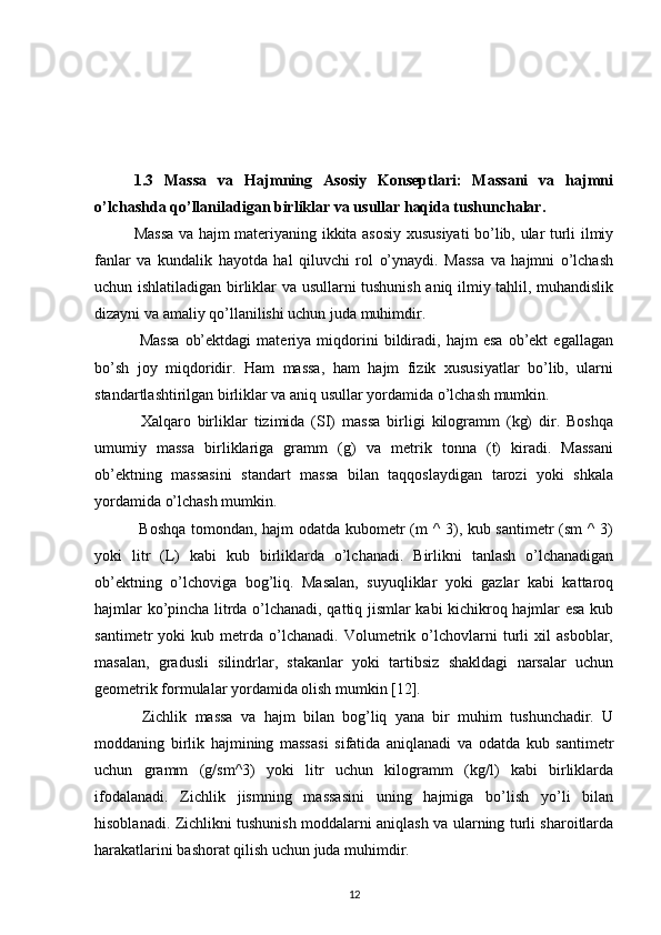 1.3   Massa   va   Hajmning   Asosiy   Konseptlari:   Massani   va   hajmni
o’lchashda qo’llaniladigan birliklar va usullar haqida tushunchalar.
Massa va hajm materiyaning ikkita asosiy xususiyati bo’lib, ular turli ilmiy
fanlar   va   kundalik   hayotda   hal   qiluvchi   rol   o’ynaydi.   Massa   va   hajmni   o’lchash
uchun ishlatiladigan birliklar va usullarni tushunish aniq ilmiy tahlil, muhandislik
dizayni va amaliy qo’llanilishi uchun juda muhimdir.
  Massa   ob’ektdagi   materiya   miqdorini   bildiradi,   hajm   esa   ob’ekt   egallagan
bo’sh   joy   miqdoridir.   Ham   massa,   ham   hajm   fizik   xususiyatlar   bo’lib,   ularni
standartlashtirilgan birliklar va aniq usullar yordamida o’lchash mumkin.
  Xalqaro   birliklar   tizimida   (SI)   massa   birligi   kilogramm   (kg)   dir.   Boshqa
umumiy   massa   birliklariga   gramm   (g)   va   metrik   tonna   (t)   kiradi.   Massani
ob’ektning   massasini   standart   massa   bilan   taqqoslaydigan   tarozi   yoki   shkala
yordamida o’lchash mumkin.
  Boshqa tomondan, hajm odatda kubometr (m ^ 3), kub santimetr  (sm ^ 3)
yoki   litr   (L)   kabi   kub   birliklarda   o’lchanadi.   Birlikni   tanlash   o’lchanadigan
ob’ektning   o’lchoviga   bog’liq.   Masalan,   suyuqliklar   yoki   gazlar   kabi   kattaroq
hajmlar ko’pincha litrda o’lchanadi, qattiq jismlar kabi kichikroq hajmlar esa kub
santimetr   yoki   kub   metrda   o’lchanadi.   Volumetrik   o’lchovlarni   turli   xil   asboblar,
masalan,   gradusli   silindrlar,   stakanlar   yoki   tartibsiz   shakldagi   narsalar   uchun
geometrik formulalar yordamida olish mumkin [12].
  Zichlik   massa   va   hajm   bilan   bog’liq   yana   bir   muhim   tushunchadir.   U
moddaning   birlik   hajmining   massasi   sifatida   aniqlanadi   va   odatda   kub   santimetr
uchun   gramm   (g/sm^3)   yoki   litr   uchun   kilogramm   (kg/l)   kabi   birliklarda
ifodalanadi.   Zichlik   jismning   massasini   uning   hajmiga   bo’lish   yo’li   bilan
hisoblanadi. Zichlikni tushunish moddalarni aniqlash va ularning turli sharoitlarda
harakatlarini bashorat qilish uchun juda muhimdir.
12 