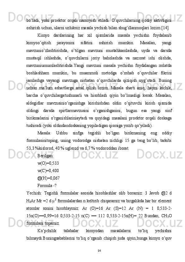 bo’ladi,   yoki   proektor   orqali   namoyish   etiladi.   O’quvchilarning   ijodiy   aktivligini
oshirish uchun, ularni uzluksiz masala yechish bilan shug’illanmoqlari lozim [14].
Kimyo   darslarining   har   xil   qismlarida   masala   yechishn   foydalanib
kimyoo’qitish   jarayonini   sifatini   oshirish   mumkin.   Masalan,   yangi
mavzunio’zlashtirishda,   o’tilgan   mavzuni   mustahkamlashda,   uyda   va   darsda
mustaqil   ishlashda,   o’quvchilarni   joriy   baholashda   va   nazorat   ishi   olishda,
mavzuniumumlashtirishda.Yangi   mavzuni   masala   yechishn   foydalangan   xolatda
boshlashham   mumkin,   bu   muammoli   metodga   o’xshab   o’quvchilar   fikrini
jamlashga   vayangi   mavzuga   nisbatan   o’quvchilarda   qiziqish   uyg’otadi.   Buning
uchun   ma’lum   ashartlarga   amal   qilish   lozim.   Masala   sharti   aniq,   hajmi   kichik,
barcha   o’quvchilargatushunarli   va   hisoblash   qiyin   bo’lmasligi   kerak.   Masalan,
aldegidlar   mavzusinio’rganishga   kirishishdan   oldin   o’qituvchi   kirish   qismida
oldingi   darsda   spirtlarmavzusini   o’rganishganini,   bugun   esa   yangi   sinf
birikmalarini   o’rganishlariniaytadi   va   quyidagi   masalani   proektor   orqali   doskaga
tushiradi (yoki oldindandoskaning yopiladigan qismiga yozib qo’yiladi).
Masala:   Ushbu   sinfga   tegishli   bo’lgan   birikmaning   eng   oddiy
formulasinitoping,   uning   vodorodga   nisbatan   zichligi   15   ga   teng   bo’lib,   tarkibi
53,3 %kislorod, 40 % uglerod va 6,7 % vodoroddan iborat.
Berilgan:
w(O)=0,533
w(C)=0,400
@(H)=0,067
Formula -?
Yechish:   Tegishli   formulalar   asosida   hisoblashlar   olib   boramiz:   3   Javob   @2   d
H
2 Ar Mr =2 d µ 2
 formulalardan n keltirib chiqaramiz va birgalikda har bir element
atomlar   sonini   hisoblaymiz:   Ar   (O)=16   Ar   (S)=12   Ar   (N)   =   1   0,533-2-
15n(O)==0,99=16   0,533-2-15   n(C)   ==   112   0,533-2-15n(H)=   22   Bundan,   CH
2 O
formulani topamiz.
Ko’pchilik   talabalar   kimyodan   masalalarni   to’liq   yechishni
bilmaydi.Buningsabablarini  to’liq o’rganib chiqish juda qiyin,bunga kimyo o’quv
14 