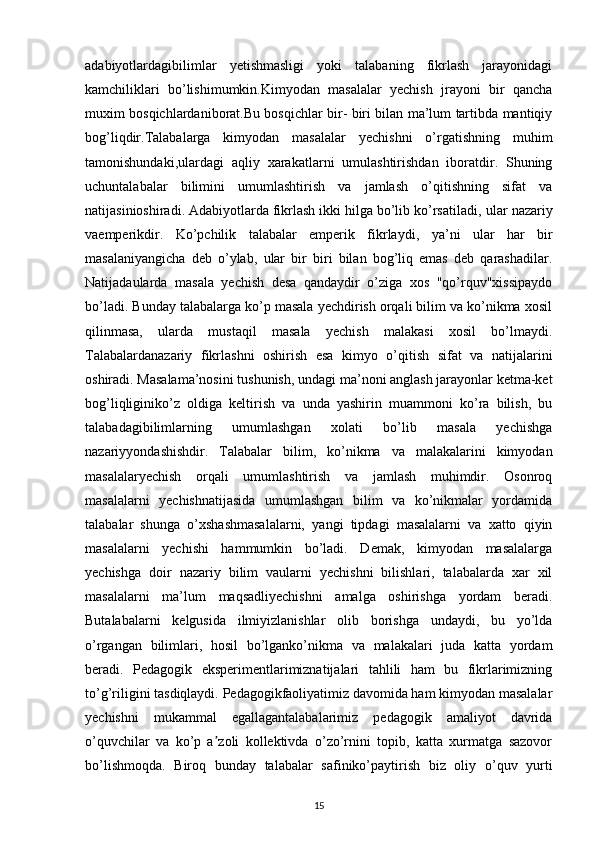 adabiyotlardagibilimlar   yetishmasligi   yoki   talabaning   fikrlash   jarayonidagi
kamchiliklari   bo’lishimumkin.Kimyodan   masalalar   yechish   jrayoni   bir   qancha
muxim bosqichlardaniborat.Bu bosqichlar bir- biri bilan ma’lum tartibda mantiqiy
bog’liqdir.Talabalarga   kimyodan   masalalar   yechishni   o’rgatishning   muhim
tamonishundaki,ulardagi   aqliy   xarakatlarni   umulashtirishdan   iboratdir.   Shuning
uchuntalabalar   bilimini   umumlashtirish   va   jamlash   o’qitishning   sifat   va
natijasinioshiradi. Adabiyotlarda fikrlash ikki hilga bo’lib ko’rsatiladi,   ular nazariy
vaemperikdir.   Ko’pchilik   talabalar   emperik   fikrlaydi,   ya’ni   ular   har   bir
masalaniyangicha   deb   o’ylab,   ular   bir   biri   bilan   bog’liq   emas   deb   qarashadilar.
Natijadaularda   masala   yechish   desa   qandaydir   o’ziga   xos   "qo’rquv"xissipaydo
bo’ladi.  Bunday talabalarga ko’p masala yechdirish orqali bilim va ko’nikma xosil
qilinmasa,   ularda   mustaqil   masala   yechish   malakasi   xosil   bo’lmaydi.
Talabalardanazariy   fikrlashni   oshirish   esa   kimyo   o’qitish   sifat   va   natijalarini
oshiradi. Masalama’nosini tushunish, undagi ma’noni anglash jarayonlar ketma-ket
bog’liqliginiko’z   oldiga   keltirish   va   unda   yashirin   muammoni   ko’ra   bilish,   bu
talabadagibilimlarning   umumlashgan   xolati   bo’lib   masala   yechishga
nazariyyondashishdir.   Talabalar   bilim,   ko’nikma   va   malakalarini   kimyodan
masalalaryechish   orqali   umumlashtirish   va   jamlash   muhimdir.   Osonroq
masalalarni   yechishnatijasida   umumlashgan   bilim   va   ko’nikmalar   yordamida
talabalar   shunga   o’xshashmasalalarni,   yangi   tipdagi   masalalarni   va   xatto   qiyin
masalalarni   yechishi   hammumkin   bo’ladi.   Demak,   kimyodan   masalalarga
yechishga   doir   nazariy   bilim   vaularni   yechishni   bilishlari,   talabalarda   xar   xil
masalalarni   ma’lum   maqsadliyechishni   amalga   oshirishga   yordam   beradi.
Butalabalarni   kelgusida   ilmiyizlanishlar   olib   borishga   undaydi,   bu   yo’lda
o’rgangan   bilimlari,   hosil   bo’lganko’nikma   va   malakalari   juda   katta   yordam
beradi.   Pedagogik   eksperimentlarimiznatijalari   tahlili   ham   bu   fikrlarimizning
to’g’riligini tasdiqlaydi. Pedagogikfaoliyatimiz davomida ham kimyodan masalalar
yechishni   mukammal   egallagantalabalarimiz   pedagogik   amaliyot   davrida
o’quvchilar   va   ko’p   a zoli   kollektivda   o’zo’rnini   topib,   katta   xurmatga   sazovorʼ
bo’lishmoqda.   Biroq   bunday   talabalar   safiniko’paytirish   biz   oliy   o’quv   yurti
15 