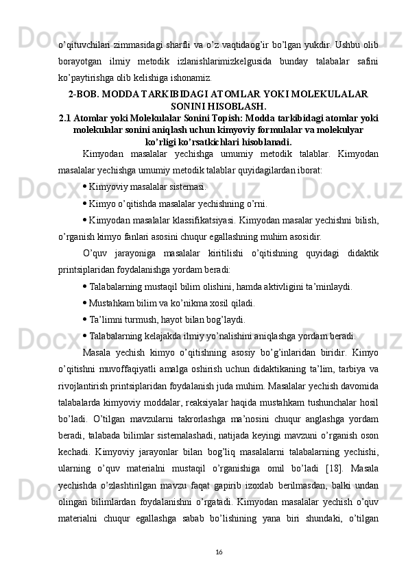 o’qituvchilari zimmasidagi  sharfli  va o’z vaqtidaog’ir  bo’lgan yukdir. Ushbu  olib
borayotgan   ilmiy   metodik   izlanishlarimizkelgusida   bunday   talabalar   safini
ko’paytirishga olib kelishiga ishonamiz.
2-BOB. MODDA TARKIBIDAGI ATOMLAR YOKI MOLEKULALAR
SONINI HISOBLASH.
2.1 Atomlar yoki Molekulalar Sonini Topish: Modda tarkibidagi atomlar yoki
molekulalar sonini aniqlash uchun kimyoviy formulalar va molekulyar
ko’rligi ko’rsatkichlari hisoblanadi.
Kimyodan   masalalar   yechishga   umumiy   metodik   talablar.   Kimyodan
masalalar yechishga umumiy metodik talablar quyidagilardan iborat: 
  Kimyoviy masalalar sistemasi. 
  Kimyo o’qitishda masalalar yechishning o’rni. 
  Kimyodan masalalar klassifikatsiyasi. Kimyodan masalar yechishni bilish,
o’rganish kimyo fanlari asosini chuqur egallashning muhim asosidir. 
O’quv   jarayoniga   masalalar   kiritilishi   o’qitishning   quyidagi   didaktik
printsiplaridan foydalanishga yordam beradi: 
  Talabalarning mustaqil bilim olishini, hamda aktivligini ta’minlaydi. 
  Mustahkam bilim va ko’nikma xosil qiladi. 
  Ta’limni turmush, hayot bilan bog’laydi. 
  Talabalarning kelajakda ilmiy yo’nalishini aniqlashga yordam beradi.
Masala   yechish   kimyo   o’qitishning   asosiy   bo’g’inlaridan   biridir.   Kimyo
o’qitishni   muvoffaqiyatli   amalga   oshirish   uchun   didaktikaning   ta’lim,   tarbiya   va
rivojlantirish printsiplaridan foydalanish juda muhim. Masalalar yechish davomida
talabalarda kimyoviy moddalar, reaksiyalar  haqida mustahkam  tushunchalar  hosil
bo’ladi.   O’tilgan   mavzularni   takrorlashga   ma’nosini   chuqur   anglashga   yordam
beradi, talabada bilimlar  sistemalashadi,  natijada keyingi  mavzuni  o’rganish oson
kechadi.   Kimyoviy   jarayonlar   bilan   bog’liq   masalalarni   talabalarning   yechishi,
ularning   o’quv   materialni   mustaqil   o’rganishiga   omil   bo’ladi   [18].   Masala
yechishda   o’zlashtirilgan   mavzu   faqat   gapirib   izoxlab   berilmasdan,   balki   undan
olingan   bilimlardan   foydalanishni   o’rgatadi.   Kimyodan   masalalar   yechish   o’quv
materialni   chuqur   egallashga   sabab   bo’lishining   yana   biri   shundaki,   o’tilgan
16 