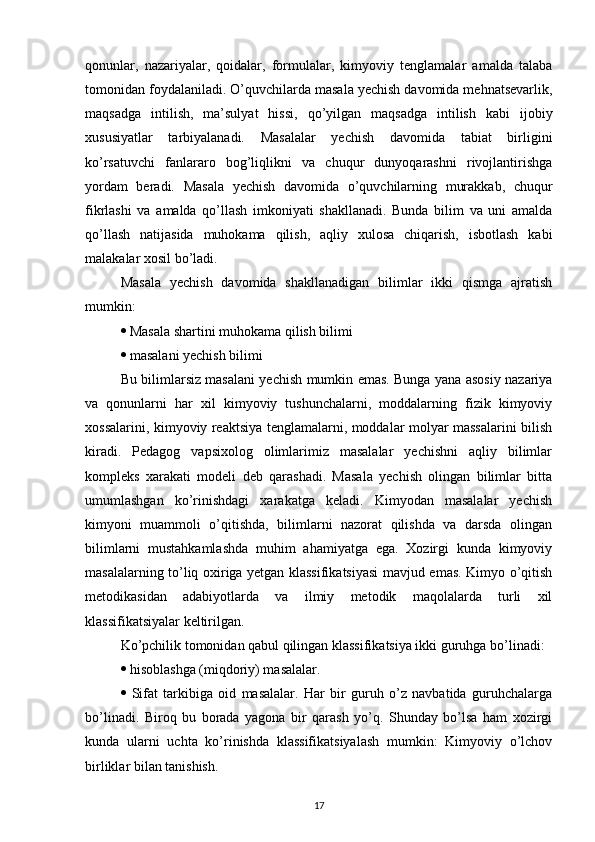 qonunlar,   nazariyalar,   qoidalar,   formulalar,   kimyoviy   tenglamalar   amalda   talaba
tomonidan foydalaniladi. O’quvchilarda masala yechish davomida mehnatsevarlik,
maqsadga   intilish,   ma’sulyat   hissi,   qo’yilgan   maqsadga   intilish   kabi   ijobiy
xususiyatlar   tarbiyalanadi.   Masalalar   yechish   davomida   tabiat   birligini
ko’rsatuvchi   fanlararo   bog’liqlikni   va   chuqur   dunyoqarashni   rivojlantirishga
yordam   beradi.   Masala   yechish   davomida   o’quvchilarning   murakkab,   chuqur
fikrlashi   va   amalda   qo’llash   imkoniyati   shakllanadi.   Bunda   bilim   va   uni   amalda
qo’llash   natijasida   muhokama   qilish,   aqliy   xulosa   chiqarish,   isbotlash   kabi
malakalar xosil bo’ladi. 
Masala   yechish   davomida   shakllanadigan   bilimlar   ikki   qismga   ajratish
mumkin: 
  Masala shartini muhokama qilish bilimi 
  masalani yechish bilimi 
Bu bilimlarsiz masalani yechish mumkin emas. Bunga yana asosiy nazariya
va   qonunlarni   har   xil   kimyoviy   tushunchalarni,   moddalarning   fizik   kimyoviy
xossalarini, kimyoviy reaktsiya tenglamalarni, moddalar molyar massalarini bilish
kiradi.   Pedagog   vapsixolog   olimlarimiz   masalalar   yechishni   aqliy   bilimlar
kompleks   xarakati   modeli   deb   qarashadi.   Masala   yechish   olingan   bilimlar   bitta
umumlashgan   ko’rinishdagi   xarakatga   keladi.   Kimyodan   masalalar   yechish
kimyoni   muammoli   o’qitishda,   bilimlarni   nazorat   qilishda   va   darsda   olingan
bilimlarni   mustahkamlashda   muhim   ahamiyatga   ega.   Xozirgi   kunda   kimyoviy
masalalarning to’liq oxiriga yetgan klassifikatsiyasi mavjud emas. Kimyo o’qitish
metodikasidan   adabiyotlarda   va   ilmiy   metodik   maqolalarda   turli   xil
klassifikatsiyalar keltirilgan.
Ko’pchilik tomonidan qabul qilingan klassifikatsiya ikki guruhga bo’linadi: 
  hisoblashga (miqdoriy) masalalar. 
   Sifat   tarkibiga   oid   masalalar.   Har   bir   guruh   o’z   navbatida   guruhchalarga
bo’linadi.   Biroq   bu   borada   yagona   bir   qarash   yo’q.   Shunday   bo’lsa   ham   xozirgi
kunda   ularni   uchta   ko’rinishda   klassifikatsiyalash   mumkin:   Kimyoviy   o’lchov
birliklar bilan tanishish. 
17 