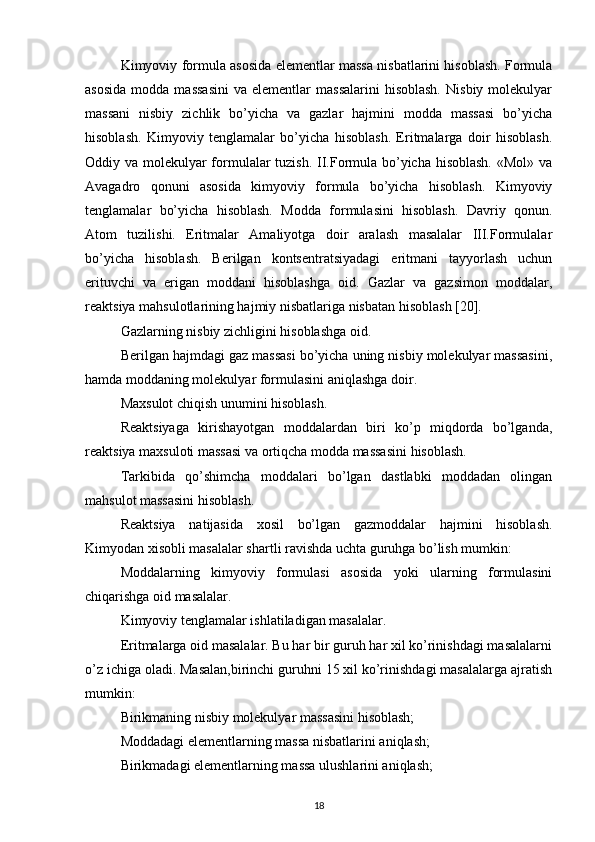 Kimyoviy formula asosida elementlar massa nisbatlarini hisoblash. Formula
asosida  modda  massasini   va  elementlar   massalarini   hisoblash.   Nisbiy  molekulyar
massani   nisbiy   zichlik   bo’yicha   va   gazlar   hajmini   modda   massasi   bo’yicha
hisoblash.   Kimyoviy   tenglamalar   bo’yicha   hisoblash.   Eritmalarga   doir   hisoblash.
Oddiy va molekulyar formulalar  tuzish. II.Formula bo’yicha hisoblash.  «Mol» va
Avagadro   qonuni   asosida   kimyoviy   formula   bo’yicha   hisoblash.   Kimyoviy
tenglamalar   bo’yicha   hisoblash.   Modda   formulasini   hisoblash.   Davriy   qonun.
Atom   tuzilishi.   Eritmalar   Amaliyotga   doir   aralash   masalalar   III.Formulalar
bo’yicha   hisoblash.   Berilgan   kontsentratsiyadagi   eritmani   tayyorlash   uchun
erituvchi   va   erigan   moddani   hisoblashga   oid.   Gazlar   va   gazsimon   moddalar,
reaktsiya mahsulotlarining hajmiy nisbatlariga nisbatan hisoblash [20]. 
Gazlarning nisbiy zichligini hisoblashga oid. 
Berilgan hajmdagi gaz massasi bo’yicha uning nisbiy molekulyar massasini,
hamda moddaning molekulyar formulasini aniqlashga doir. 
Maxsulot chiqish unumini hisoblash.
Reaktsiyaga   kirishayotgan   moddalardan   biri   ko’p   miqdorda   bo’lganda,
reaktsiya maxsuloti massasi va ortiqcha modda massasini hisoblash. 
Tarkibida   qo’shimcha   moddalari   bo’lgan   dastlabki   moddadan   olingan
mahsulot massasini hisoblash. 
Reaktsiya   natijasida   xosil   bo’lgan   gazmoddalar   hajmini   hisoblash.
Kimyodan xisobli masalalar shartli ravishda uchta guruhga bo’lish mumkin: 
Moddalarning   kimyoviy   formulasi   asosida   yoki   ularning   formulasini
chiqarishga oid masalalar. 
Kimyoviy tenglamalar ishlatiladigan masalalar. 
Eritmalarga oid masalalar. Bu har bir guruh har xil ko’rinishdagi masalalarni
o’z ichiga oladi. Masalan,birinchi guruhni 15 xil ko’rinishdagi masalalarga ajratish
mumkin: 
Birikmaning nisbiy molekulyar massasini hisoblash; 
Moddadagi elementlarning massa nisbatlarini aniqlash; 
Birikmadagi elementlarning massa ulushlarini aniqlash; 
18 