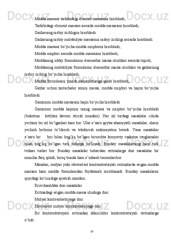 Modda massasi tarkibidagi element massasini hisoblash; 
Tarkibidagi element massasi asosida modda massasini hisoblash; 
Gazlarning nisbiy zichligini hisoblash: 
Gazlarning nisbiy molekulyar massasini nisbiy zichligi asosida hisoblash. 
Modda massasi bo’yicha modda miqdorini hisoblash; 
Modda miqdori asosida modda massasini hisoblash; 
Moddaning oddiy formulasini elementlar massa ulushlari asosida topish; 
Moddaning molekulyar formulasini elementlar massa ulushlari va gazlarning
nisbiy zichligi bo’yicha hisoblash;
Modda formulasini yonish mahsulotlariga qarab hisoblash; 
Gazlar   uchun   zarrachalar   sonini   massa,   modda   miqdori   va   hajmi   bo’yicha
hisoblash. 
Gazsimon modda massasini hajm bo’yicha hisoblash 
Gazsimon   modda   hajmini   uning   massasi   va   miqdori   bo’yicha   hisoblash
(buketma   ketlikni   davom   etirish   mumkin).   Har   xil   turdagi   masalalar   ichida–
yechimi bir xil bo’lganlari ham bor. Ular o’zaro qaytar ahamiyatli masalalar, ularni
yechish   birbirini   to’ldirish   va   tekshirish   imkoniyatini   beradi.   Yana   masalalar
o’zaro   bir     biri   bilan   bog’liq   bo’lgan   birnechta   kimyoviy   reaksiya   tenglamalar
–
bilan   bog’liq   bo’lgan   turli   turlarga   bo’linadi.   Bunday   masalalarning   ham   turli
teskari   turlari   bor.   Bunday   masalalar   turlaridan   eritmalarga   doir   masalalar   bir
muncha farq qiladi, biroq bunda ham o’xshash tomonlaribor. 
Masalan, molyar yoki ekvivalent kontsentratsiyali eritmalarda erigan modda
massasi   ham   modda   formulasidan   foydalanib   xisoblanadi.   Bunday   masalalarni
quyidagi ko’rinishga ajratish mumkin. 
Eruvchanlikka doir masalalar. 
Eritmadagi erigan modda massa ulushiga doir. 
Molyar kontsentratsiyaga doir. 
Ekvivalent molyar kontsentratsiyaga doir. 
Bir   kontsentratsiyali   eritmadan   ikkinchibir   kontsentratsiyali   eritmalarga
o’tish
19 