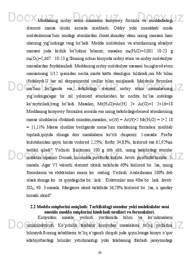 Moddaning   nisbiy   atom   massasini   kimyoviy   formula   va   moddadadagi
element   massa   ulushi   asosida   xisoblash.   Oddiy   yoki   murakkab   moda
molekulasima’lum   sondagi   atomlardan   iborat,shunday   ekan   uning   massasi   ham
ularning   yig’indisiga   teng   bo’ladi.   Modda   molekulasi   va   atomlarining   absalyut
massasi   juda   kichik   bo’lishini   bilamiz,   masalan   m
0 (H
2 O)=3,001 10-23   g•
m
0 (O
2 )=2,667 10-23 g Shuning uchun kimyoda nisbiy atom va nisbiy molekulyar	
•
massalardan foydalaniladi. Moddaning nisbiy molekulyar masaasi bu,uglerod atom
massasining   1/12   qismidan   necha   marta   katta   ekanligini   bildiradi,uni   Mr   bilan
ifodalaydi.U   har   xil   eksperimental   usullar   bilan   aniqlanadi.   Molekula   formulasi
ma’lum   bo’lganda   esa,   tarkibidagi   element   nisbiy   atom   massalarining
yig’indisiga(agar   bir   xil   yelement   atomlaridan   bir   nechta   bo’lsa   indeksga
ko’raytiriladi)teng   bo’ladi.   Masalan,   Mr(H
2 O)=Ar(H) 2+   Ar(O)=1 2+16=18	
• •
Moddaning kimyoviy formulasi asosida esa uning tarkibidagielement atomlarining
massa ulushlarini ifodalash mumkin,masalan,   ?????? ( ?????? ) = Ar( ?????? )•2 Mr(H
2 O) = 1•2 18
=   11,11%   Massa   ulushlar   berilganda   noma’lum   moddaning   formulasi   xisoblab
topiladi,quyida   shunga   doir   masalalarni   ko’rib   chiqamiz:   1-masala.   Fosfor
kislotalaridan qaysi  birida vodorod 2,25%;  fosfor  34,83%;  kislorod esa  62,92%ni
tashkil   qiladi?   Yechish:   Birikmani   100   g   deb   olib,   uning   tarkibidagi   atomlar
nisbatini topamiz: Demak, bu modda pirofosfat kislota. Javob: pirofosfat kislota. 2-
masala.   Agar   VI   valentli   element   oksidi   tarkibida   60%   kislorod   bo lsa,   uning	
‘
formulasini   va   elektronlari   sonini   ko rsating.   Yechish:   Aralashmani   100%   deb	
‘
olsak shunga ko ra quyidagicha bo ladi. . Elektronlar soni 40ta bo ladi. Javob:	
‘ ‘ ‘
SO
3 ;   40.   3-masala.   Marganes   oksid   tarkibida   36,78%   kislorod   bo lsa,   u   qanday	
‘
hossali oksid?
2.2 Modda miqdorini aniqlash: Tarkibidagi atomlar yoki molekulalar soni
asosida modda miqdorini hisoblash usullari va formulalari.
Kimyodan   masala   yechish   yordamida   bilim   va   ko’nikmalarni
umumlashtirish.   Ko’pchilik   talabalar   kimyodan   masalalarni   to’liq   yechishni
bilmaydi.Buning sabablarini to’liq o’rganib chiqish juda qiyin,bunga kimyo o’quv
adabiyotlardagi   bilimlar   yetishmasligi   yoki   talabaning   fikrlash   jarayonidagi
20 