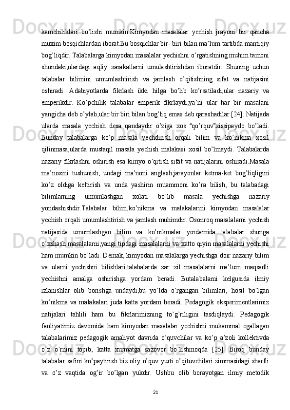 kamchiliklari   bo’lishi   mumkin.Kimyodan   masalalar   yechish   jrayoni   bir   qancha
muxim bosqichlardan iborat.Bu bosqichlar bir- biri bilan ma’lum tartibda mantiqiy
bog’liqdir. Talabalarga kimyodan masalalar yechishni o’rgatishning muhim tamoni
shundaki,ulardagi   aqliy   xarakatlarni   umulashtirishdan   iboratdir.   Shuning   uchun
talabalar   bilimini   umumlashtirish   va   jamlash   o’qitishning   sifat   va   natijasini
oshiradi.   Adabiyotlarda   fikrlash   ikki   hilga   bo’lib   ko’rsatiladi,ular   nazariy   va
emperikdir.   Ko’pchilik   talabalar   emperik   fikrlaydi,ya’ni   ular   har   bir   masalani
yangicha deb o’ylab,ular bir biri bilan bog’liq emas deb qarashadilar [24]. Natijada
ularda   masala   yechish   desa   qandaydir   o’ziga   xos   qo’rquv xissipaydo   bo’ladi.“ ”
Bunday   talabalarga   ko’p   masala   yechdirish   orqali   bilim   va   ko’nikma   xosil
qilinmasa,ularda   mustaqil   masala   yechish   malakasi   xosil   bo’lmaydi.   Talabalarda
nazariy  fikrlashni  oshirish   esa   kimyo  o’qitish  sifat  va   natijalarini  oshiradi.Masala
ma’nosini   tushunish,   undagi   ma’noni   anglash,jarayonlar   ketma-ket   bog’liqligini
ko’z   oldiga   keltirish   va   unda   yashirin   muammoni   ko’ra   bilish,   bu   talabadagi
bilimlarning   umumlashgan   xolati   bo’lib   masala   yechishga   nazariy
yondashishdir.Talabalar   bilim,ko’nikma   va   malakalarini   kimyodan   masalalar
yechish orqali umumlashtirish va jamlash muhimdir. Osonroq masalalarni yechish
natijasida   umumlashgan   bilim   va   ko’nikmalar   yordamida   talabalar   shunga
o’xshash masalalarni,yangi tipdagi masalalarni va xatto qiyin masalalarni yechishi
ham mumkin bo’ladi. Demak, kimyodan masalalarga yechishga doir nazariy bilim
va   ularni   yechishni   bilishlari,talabalarda   xar   xil   masalalarni   ma’lum   maqsadli
yechishni   amalga   oshirishga   yordam   beradi.   Butalabalarni   kelgusida   ilmiy
izlanishlar   olib   borishga   undaydi,bu   yo’lda   o’rgangan   bilimlari,   hosil   bo’lgan
ko’nikma   va   malakalari   juda   katta   yordam   beradi.   Pedagogik   eksperimentlarimiz
natijalari   tahlili   ham   bu   fikrlarimizning   to’g’riligini   tasdiqlaydi.   Pedagogik
faoliyatimiz   davomida   ham   kimyodan   masalalar   yechishni   mukammal   egallagan
talabalarimiz   pedagogik   amaliyot   davrida   o’quvchilar   va   ko’p   a’zoli   kollektivda
o’z   o’rnini   topib,   katta   xurmatga   sazovor   bo’lishmoqda   [25].   Biroq   bunday
talabalar safini ko’paytirish biz oliy o’quv yurti o’qituvchilari zimmasidagi sharfli
va   o’z   vaqtida   og’ir   bo’lgan   yukdir.   Ushbu   olib   borayotgan   ilmiy   metodik
21 