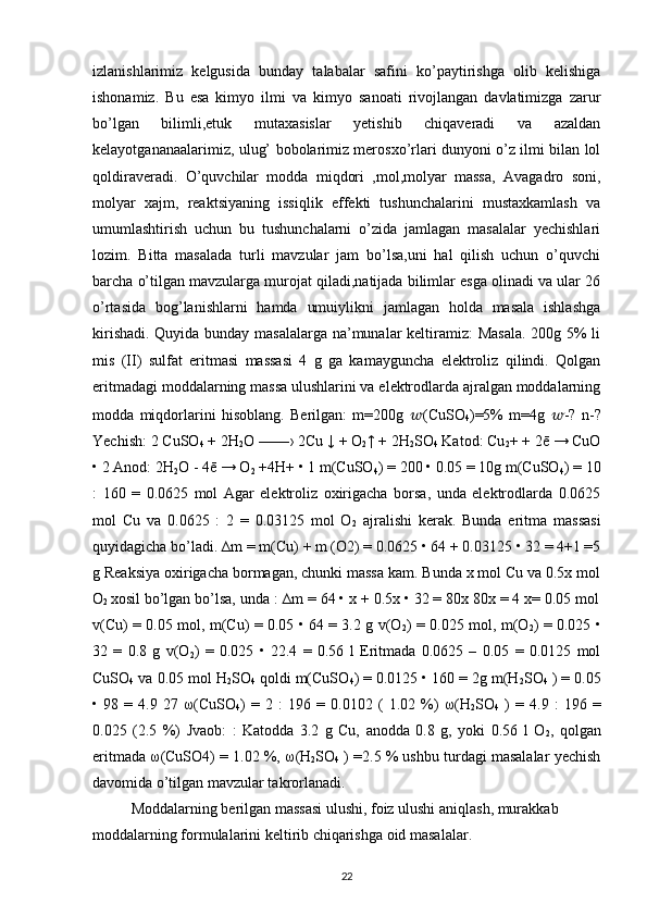 izlanishlarimiz   kelgusida   bunday   talabalar   safini   ko’paytirishga   olib   kelishiga
ishonamiz.   Bu   esa   kimyo   ilmi   va   kimyo   sanoati   rivojlangan   davlatimizga   zarur
bo’lgan   bilimli,etuk   mutaxasislar   yetishib   chiqaveradi   va   azaldan
kelayotgananaalarimiz, ulug’ bobolarimiz merosxo’rlari dunyoni o’z ilmi bilan lol
qoldiraveradi.   O’quvchilar   modda   miqdori   ,mol,molyar   massa,   Avagadro   soni,
molyar   xajm,   reaktsiyaning   issiqlik   effekti   tushunchalarini   mustaxkamlash   va
umumlashtirish   uchun   bu   tushunchalarni   o’zida   jamlagan   masalalar   yechishlari
lozim.   Bitta   masalada   turli   mavzular   jam   bo’lsa,uni   hal   qilish   uchun   o’quvchi
barcha o’tilgan mavzularga murojat qiladi,natijada bilimlar esga olinadi va ular 26
o’rtasida   bog’lanishlarni   hamda   umuiylikni   jamlagan   holda   masala   ishlashga
kirishadi. Quyida bunday masalalarga na’munalar keltiramiz: Masala. 200g 5% li
mis   (II)   sulfat   eritmasi   massasi   4   g   ga   kamayguncha   elektroliz   qilindi.   Qolgan
eritmadagi moddalarning massa ulushlarini va elektrodlarda ajralgan moddalarning
modda   miqdorlarini   hisoblang.   Berilgan:   m=200g   ?????? (CuSO
4 )=5%   m=4g   ?????? -?   n-?
Yechish: 2 CuSO
4  + 2H
2 O ——› 2Cu ↓ + O
2 ↑ + 2H
2 SO
4  Katod: Cu
2 + + 2ē → CuO
• 2 Anod: 2H
2 O - 4ē → O
2  +4H+ • 1 m(CuSO
4 ) = 200 • 0.05 = 10g m(CuSO
4 ) = 10
:   160   =   0.0625   mol   Agar   elektroliz   oxirigacha   borsa,   unda   elektrodlarda   0.0625
mol   Cu   va   0.0625   :   2   =   0.03125   mol   O
2   ajralishi   kerak.   Bunda   eritma   massasi
quyidagicha bo’ladi. ∆m = m(Cu) + m (O2) = 0.0625 • 64 + 0.03125 • 32 = 4+1 =5
g Reaksiya oxirigacha bormagan, chunki massa kam. Bunda x mol Cu va 0.5x mol
O
2  xosil bo’lgan bo’lsa, unda : ∆m = 64 • x + 0.5x • 32 = 80x 80x = 4 x= 0.05 mol
v(Cu) = 0.05 mol, m(Cu) = 0.05 • 64 = 3.2 g v(O
2 ) = 0.025 mol, m(O
2 ) = 0.025 •
32   =   0.8   g   v(O
2 )   =   0.025   •   22.4   =   0.56   l   Eritmada   0.0625   –   0.05   =   0.0125   mol
CuSO
4  va 0.05 mol H
2 SO
4  qoldi m(CuSO
4 ) = 0.0125 • 160 = 2g m(H
2 SO
4  ) = 0.05
•   98   =   4.9   27   ω (CuSO
4 )   =   2   :   196   =   0.0102   (   1.02   %)   ω (H
2 SO
4   )   =   4.9   :   196   =
0.025   (2.5   %)   Jvaob:   :   Katodda   3.2   g   Cu,   anodda   0.8   g,   yoki   0.56   l   O
2 ,   qolgan
eritmada  ω (CuSO4) = 1.02 %,  ω (H
2 SO
4  ) =2.5 % ushbu turdagi masalalar yechish
davomida o’tilgan mavzular takrorlanadi.
Moddalarning berilgan massasi ulushi, foiz ulushi aniqlash, murakkab 
moddalarning formulalarini keltirib chiqarishga oid masalalar. 
22 