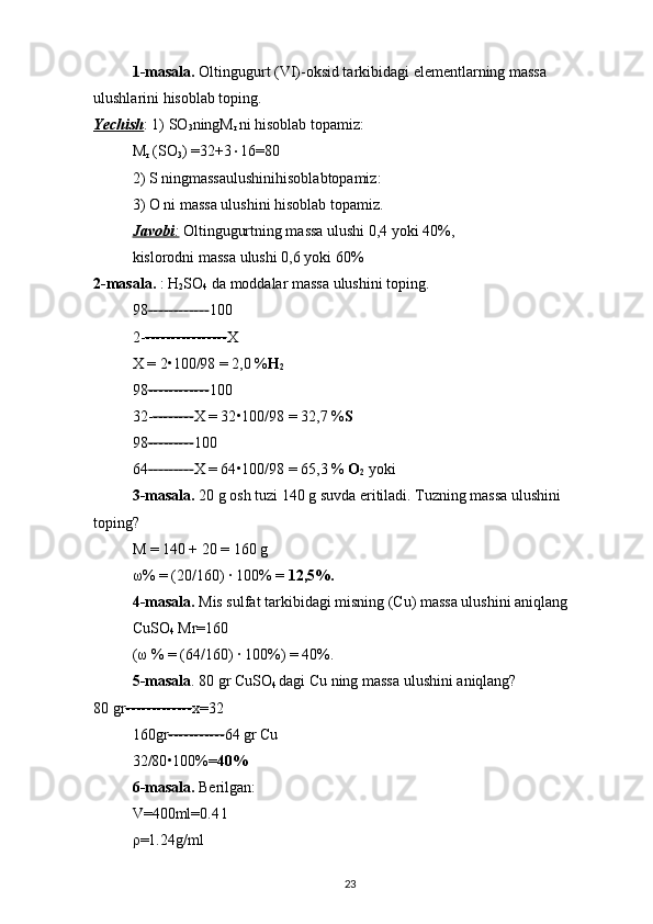 1-masala.  Oltingugurt (VI)-oksid tarkibidagi elementlarning massa 
ulushlarini hisoblab toping. 
Yechish : 1) SO
3 ningM
r  ni hisoblab topamiz: 
M
r  (SO
3 ) =32+3  16=80 
2) S ningmassaulushinihisoblabtopamiz: 
3) O ni massa ulushini hisoblab topamiz. 
Javobi    :    Oltingugurtning massa ulushi 0,4 yoki 40%, 
kislorodni massa ulushi 0,6 yoki 60% 
2-masala.  : H
2 SO
4  da moddalar massa ulushini toping. 
98 ------------ 100 
2- ---------------- X 
X = 2 • 100/98 = 2,0 % H
2  
98 ------------ 100 
32- -------- X = 32 • 100/98 = 32,7 % S  
98 --------- 100 
64 --------- X = 64 • 100/98 = 65,3 %  O
2  yoki 
3-masala.  20 g osh tuzi 140 g suvda eritiladi. Tuzning massa ulushini 
toping? 
M = 140 + 20 = 160 g 
ω % = (20/160) ∙ 100% =  12,5%.  
4-masala.  Mis sulfat tarkibidagi misning (Cu) massa ulushini aniqlang 
CuSO
4  Mr=160 
( ω  % = (64/160) ∙ 100%) = 40%. 
5-masala . 80 gr CuSO
4  dagi Cu ning massa ulushini aniqlang? 
80 gr ------------- x=32 
160gr ----------- 64 gr Cu 
32/80 • 100%= 40%  
6-masala.  Berilgan: 
V=400ml=0.4 l 
ρ =1.24g/ml 
23 