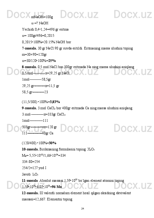 mNaOH=100g 
ω  =? NaOH 
Yechish:0,4 • 1,24=496 gr eritma 
ω = 100gr/496=0,2015 
0,2015 • 100%=20.15% NaOH bor 
7-masala.  30 gr NaCl 90 gr suvda eritildi. Eritmaning massa ulushini toping 
m=30+90=120gr 
ω =30/120 • 100%= 25%  
8-masala.  0,5 mol NaCl bor 300gr eritmada Na ning massa ulushini aniqlang 
0,5 mol ---------- x=29,25 gr NaCl 
1mol ---------- 58,5gr 
29,25 gr --------- x=11,5 gr
58,5 gr ---------- 23 
(11,5/300)  • 100%= 3,83%
9-masala.  3 mol CaCl
2  bor 400gr eritmada Ca ning massa ulushini aniqlang 
3 mol- ---------- x=333gr CaCl
2  
1mol ----------- 111 
333gr ----------- x=120 gr 
111 ------------ 40gr Ca 
(120/400)   • 100%= 30%
10-masala.  Birikmaning formulasini toping. X
2 O
5  
M
0 = 5,55 • 10 -22
/1,66 • 10 -24
=334 
334-80=254 
254/2=127 yod I 
Javob: I
2 O
5  
11-masala . Absolut massasi 1,59 • 10 23
 bo`lgan element atomini toping 
1,59 • 10 23
• 6,02 • 10 23
= 96 Mo  
12-masala.  III valentli nomalum element hosil qilgan oksidning ekvivalent 
massasi=12,667. Elementni toping 
24 