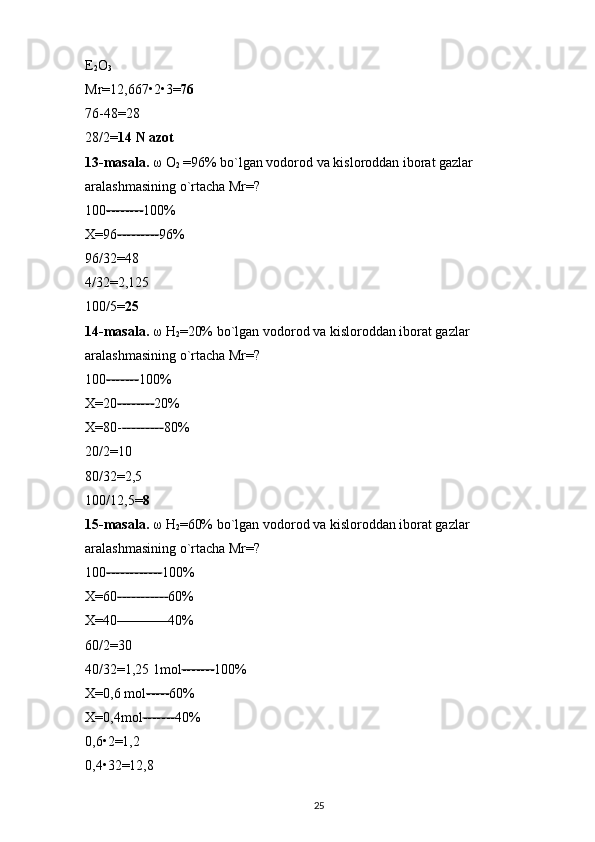 E
2 O
3  
Mr=12,667 • 2 • 3= 76  
76-48=28 
28/2= 14 N azot  
13-masala.  ω  O
2  =96% bo`lgan vodorod va kisloroddan iborat gazlar 
aralashmasining o`rtacha Mr=? 
100 -------- 100% 
X=96 --------- 96% 
96/32=48 
4/32=2,125 
100/5= 25  
14-masala.  ω  H
2 =20% bo`lgan vodorod va kisloroddan iborat gazlar 
aralashmasining o`rtacha Mr=? 
100 ------- 100% 
X=20 -------- 20% 
X=80- --------- 80% 
20/2=10 
80/32=2,5 
100/12,5= 8  
15-masala.   ω  H
2 =60% bo`lgan vodorod va kisloroddan iborat gazlar 
aralashmasining o`rtacha Mr=? 
100 ------------ 100% 
X=60 ----------- 60% 
X=40 ----------- 40% 
60/2=30 
40/32=1,25 1mol ------- 100% 
X=0,6 mol ----- 60% 
X=0,4mol ------- 40% 
0,6 • 2=1,2 
0,4 • 32=12,8 
25 