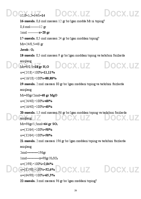 12,8+1,2=14/1= 14  
16-masala.  0,6 mol massasi 12 gr bo`lgan modda Mr ni toping? 
0,6 mol -------- 12 gr 
1mol  ---------- x=20 gr  
17-masala.  0,5 mol massasi 24 gr bo`lgan moddani toping? 
Mr=24/0,5=48 gr 
Javob: O
3  
18-masala . 0,5 mol massasi 9 gr bo`lgan moddani toping va tarkibini foizlarda 
aniqlang 
Mr=9/0,5= 18 gr H
2 O  
ω =(2/18)  • 100%= 11,11%  
ω =(16/18)  • 100%= 88,88%  
19-masala.  2 mol massasi 80 gr bo`lgan moddani toping va tarkibini foizlarda 
aniqlang 
Mr=80gr/2mol= 40 gr MgO  
ω =(24/40)  • 100%= 60%  
ω =(16/40)  • 100%= 40%  
20-masala.  1,5 mol massasi 96 gr bo`lgan moddani toping va tarkibini foizlarda 
aniqlang 
Mr=96gr/1,5mol= 64 gr SO
2  
ω =(32/64)  • 100%= 50%  
ω =(32/64)  • 100%= 50%  
21-masala.  2 mol massasi 196 gr bo`lgan moddani toping va tarkibini foizlarda 
aniqlang 
2mol ---------- 196gr 
1mol ----------- x=98gr H
2 SO
4  
ω =(2/98)  • 100%= 2,04%  
ω =(32/98)  • 100%= 32,6%  
ω =(64/98)  • 100%= 65,3%  
22-masala.  3 mol massasi 96 gr bo`lgan moddani toping? 
26 