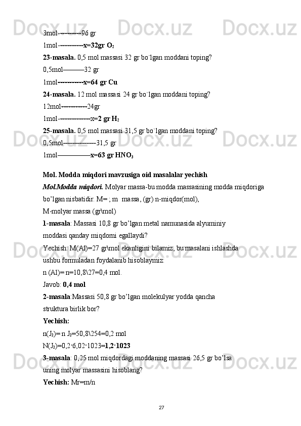 3mol- --------- 96 gr 
1mol- ---------- x=32gr O
2  
23-masala.  0,5 mol massasi 32 gr bo`lgan moddani toping? 
0,5mol --------- 32 gr 
1mol ----------- x=64 gr Cu  
24-masala.  12 mol massasi 24 gr bo`lgan moddani toping? 
12mol ----------- 24gr 
1mol- ------------- x =2 gr H
2  
25-masala.  0,5 mol massasi 31,5 gr bo`lgan moddani toping? 
0,5mol -------------- 31,5 gr 
1mol -------------- x=63 gr HNO
3  
Mol. Modda miqdori mavzusiga oid masalalar yechish  
Mol.Modda miqdori.  Molyar massa-bu modda massasining modda miqdoriga 
bo’lgan nisbatidir. M= ; m massa, (gr) n-miqdor(mol), —
M-molyar massa (gr\mol) 
1-masala : Massasi 10,8 gr bo’lgan metal namunasida alyuminiy 
moddasi qanday miqdorni egallaydi? 
Yechish: M(Al)=27 gr\mol ekanligini bilamiz, bu masalani ishlashda 
ushbu formuladan foydalanib hisoblaymiz: 
n (Al)= n=10,8\27=0,4 mol. 
Javob:  0,4 mol 
2-masala :Massasi 50,8 gr bo’lgan molekulyar yodda qancha 
struktura birlik bor? 
Yechish:  
n(J
2 )= n J
2 =50,8\254=0,2 mol 
N(J
2 )=0,2 · 6,02 · 1023= 1,2 · 1023  
3-masala : 0,25 mol miqdordagi moddaning massasi 26,5 gr bo’lsa 
uning molyar massasini hisoblang? 
Yechish:  Mr=m/n 
27 