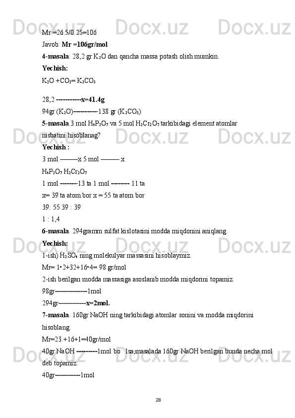 Mr =26.5/0.25=106 
Javob:  Mr =106gr/mol 
4-masala : 28,2 gr K
2 O dan qancha massa potash olish mumkin. 
Yechish:  
K
2 O +CO
2 = K
2 CO
3  
28,2  ----------- x=41.4g
94gr (K
2 O) ----------  138 gr (K
2 CO
3 ) 
5-masala .3 mol H
4 P
2 O
7  va 5 mol H
2 Cr
2 O
7  tarkibidagi element atomlar 
nisbatini hisoblanag? 
Yechish :  
3 mol  -------  x 5 mol  --------  x 
H
4 P
2 O
7  H
2 Cr
2 O
7  
1 mol  -------  13 ta 1 mol  --------  11 ta 
x= 39 ta atom bor x = 55 ta atom bor 
39: 55 39 : 39 
1 : 1,4 
6-masala . 294gramm sulfat kislotasini modda miqdonini aniqlang. 
Yechish:  
1-ish) H
2 SO
4  ning molekulyar massasini hisoblaymiz. 
Mr= 1 • 2+32+16 • 4= 98 gr/mol 
2-ish berilgan modda massasiga asoslanib modda miqdorini topamiz. 
98gr -------------- 1mol 
294gr ------------ x=2mol.  
7-masala . 160gr NaOH ning tarkibidagi atomlar sonini va modda miqdorini 
hisoblang. 
Mr=23.+16+1=40gr/mol 
40gr NaOH  --------- 1mol bo lsa,masalada 160gr NaOH berilgan bunda necha mol‘
deb topamiz. 
40gr ----------- 1mol 
28 