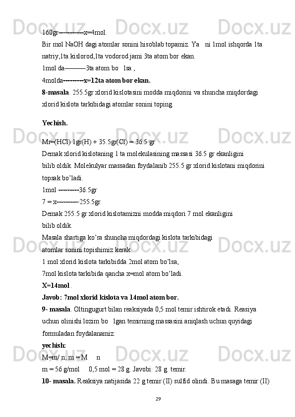 160gr ----------- x=4mol. 
Bir mol NaOH dagi atomlar sonini hisoblab topamiz. Ya ni 1mol ishqorda 1ta ‘
natriy,1ta kislorod,1ta vodorod jami 3ta atom bor ekan. 
1mol da --------- 3ta atom bo lsa , 	
‘
4molda --------- x=12ta atom bor ekan.  
8-masala . 255.5gr xlorid kislotasini modda miqdorini va shuncha miqdordagi 
xlorid kislota tarkibidagi atomlar sonini toping.
Yechish. 
Mr=(HCl) 1gr(H) + 35.5gr(Cl) = 36.5 gr 
Demak xlorid kislotaning 1 ta molekulasining massasi 36.5 gr ekanligini 
bilib oldik. Molekulyar massadan foydalanib 255.5 gr xlorid kislotani miqdorini 
topsak bo’ladi. 
1mol  --------- 36.5gr 
7 = x ---------  255.5gr 
Demak 255.5 gr xlorid kislotamizni modda miqdori 7 mol ekanligini 
bilib oldik. 
Masala shartiga ko’ra shuncha miqdordagi kislota tarkibidagi 
atomlar sonini topishimiz kerak. 
1 mol xlorid kislota tarkibidda 2mol atom bo’lsa, 
7mol kislota tarkibida qancha x=mol atom bo’ladi. 
X=14mol  . 
Javob: 7mol xlorid kislota va 14mol atom bor.  
9- masala . Oltingugurt bilan reaksiyada 0,5 mol temir ishtirok etadi. Reasiya 
uchun olinishi lozim bo lgan temirning massasini aniqlash uchun quyidagi 	
‘
formuladan foydalanamiz: 
yechish:  
M=m/ n; m = M   n 	
•
m = 56 g/mol   0,5 mol = 28 g. Javobi: 28 g. temir. 	
•
10- masala.  Reaksiya natijasida 22 g temir (II) sulfid olindi. Bu masaga temir (II) 
29 