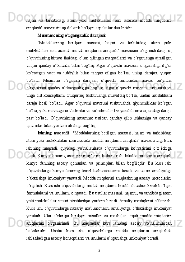 hajmi   va   tarkibidagi   atom   yoki   molekulalari   soni   asosida   modda   miqdorini
aniqlash" mavzusining dolzarb bo’lgan aspektilaridan biridir.
Muammoning o’rganganlik darajasi : 
"Moddalarning   berilgan   massasi,   hajmi   va   tarkibidagi   atom   yoki
molekulalari soni asosida modda miqdorini aniqlash" mavzusini o’rganish darajasi,
o’quvchining kimyo fanidagi e’lon qilingan maqsadlarni va o’rganishga ajratilgan
vaqtni qanday o’tkazishi bilan bog’liq. Agar o’quvchi mavzuni o’rganishga ilg’or
ko’rsatgan   vaqt   va   jiddiylik   bilan   taqqos   qilgan   bo’lsa,   uning   darajasi   yuqori
bo’ladi.   Muammo   o’rganish   darajasi,   o’quvchi   tomonidan   mavzu   bo’yicha
o’rganishni   qanday  o’tkazganligiga  bog’liq. Agar  o’quvchi   mavzuni  tushunish   va
unga oid konseptlarni  chuqurroq tushunishga  muvaffaq bo’lsa, undan mustahkam
daraja   hosil   bo’ladi.   Agar   o’quvchi   mavzuni   tushunishda   qiyinchiliklar   ko’rgan
bo’lsa, yoki mavzuga oid bilimlar va ko’nikmalar tez yaxshilanmasa, undagi daraja
past   bo’ladi.   O’quvchining   muammo   ustidan   qanday   qilib   ishlashiga   va   qanday
qadamlar bilan yordam olishiga bog’liq.
Ishning   maqsadi:   "Moddalarning   berilgan   massasi,   hajmi   va   tarkibidagi
atom yoki molekulalari soni asosida modda miqdorini aniqlash" mavzusidagi kurs
ishining   maqsadi,   quyidagi   yo’nalishlarda   o’quvchilarga   ko’rsatishni   o’z   ichiga
oladi: Kimyo fanining asosiy prinsiplarini tushuntirish: Modda miqdorini aniqlash
kimyo   fanining   asosiy   qonunlari   va   prinsiplari   bilan   bog’liqdir.   Bu   kurs   ishi
o’quvchilarga   kimyo   fanining   temel   tushunchalarini   beradi   va   ularni   amaliyotga
o’tkazishga imkoniyat yaratadi. Modda miqdorini aniqlashning asosiy metodlarini
o’rgatish: Kurs ishi o’quvchilarga modda miqdorini hisoblash uchun kerak bo’lgan
formulalarni va usullarni o’rgatadi. Bu usullar massani, hajmni, va tarkibdagi atom
yoki molekulalar sonini hisoblashga yordam beradi. Amaliy mashqlarni o’tkazish:
Kurs   ishi   o’quvchilarga   nazariy   ma’lumotlarni   amaliyotga   o’tkazishga   imkoniyat
yaratadi.   Ular   o’zlariga   berilgan   misollar   va   mashqlar   orqali   modda   miqdorini
aniqlashni   o’rganishadi.   Bu   maqsadlar   kurs   ishidagi   asosiy   yo’nalishlardan
ba’zilaridir.   Ushbu   kurs   ishi   o’quvchilarga   modda   miqdorini   aniqlashda
ishlatiladigan asosiy konseptlarni va usullarni o’rganishga imkoniyat beradi.
3 