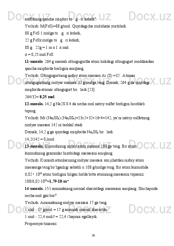 sulfidning qancha miqdori to g ri keladi? ‘ ‘
Yechish: M(FeS)=88 g/mol. Quyidagicha mulohaza yuritiladi: 
88 g FeS 1 molga to g ri keladi; 	
‘ ‘
22 g FeSx molga to g ri keladi; 
‘ ‘
88 g : 22g = 1 m o l: x mol. 
x = 0,25 mol FeS. 
11-masala . 264 g massali oltingugurtda atom holidagi oltingugurt moddasidan 
qancha miqdorda borligini aniqlang. 
Yechish: Oltingugurtning nisbiy atom massasi Ar (S) =32 . Atomar 
oltingugurtning molyar massasi 32 g/molga teng. Demak, 264 g da quyidagi 
miqdorda atomar oltingugurt bo ladi [23]. 	
‘
264/32=  8,25 mol  
12-masala.  14,2 g Na2S 0 4 da necha mol natriy sulfat borligini hisoblab 
toping. 
Yechish: Mr (Na
2 S0
4 ) (Na
2 S0
4 )=23»2+32+16 • 4=142, ya’ni natriy sulfatning 
molyar massasi 142 ni tashkil etadi. 
Demak, 14,2 g ga quyidagi miqdorda Na
2 S0
4  bo ladi: 	
‘
14,2/142 = 0,lmol 
13-masala.  Kumushning nisbiy atom massasi 108 ga teng. Bir atom 
kumushning grammlar hisobidagi massasini aniqlang. 
Yechish: Kumush atomlarining molyar massasi son jihatdan nisbiy atom 
massasiga teng bo’lganligi sababli u 108 g/molga teng. Bir atom kumushda 
6,02  •  10 23
 atom borligini bilgan holda bitta atomning massasini topamiz. 
108/6,02-10 23
= 1,79-10-m*  
14-masala.  15 l ammiakning normal sharoitdagi massasini aniqlang. Shu hajmda 
necha mol gaz bor? 
Yechish. Ammiakning molyar massasi 17 ga teng. 
1 mol - 17 g/mol = 17 g ammiak normal sharoitda 
1 mol - 22,4 mol// = 22,4 / hajmni egallaydi. 
Proporsiya tuzamiz: 
30 