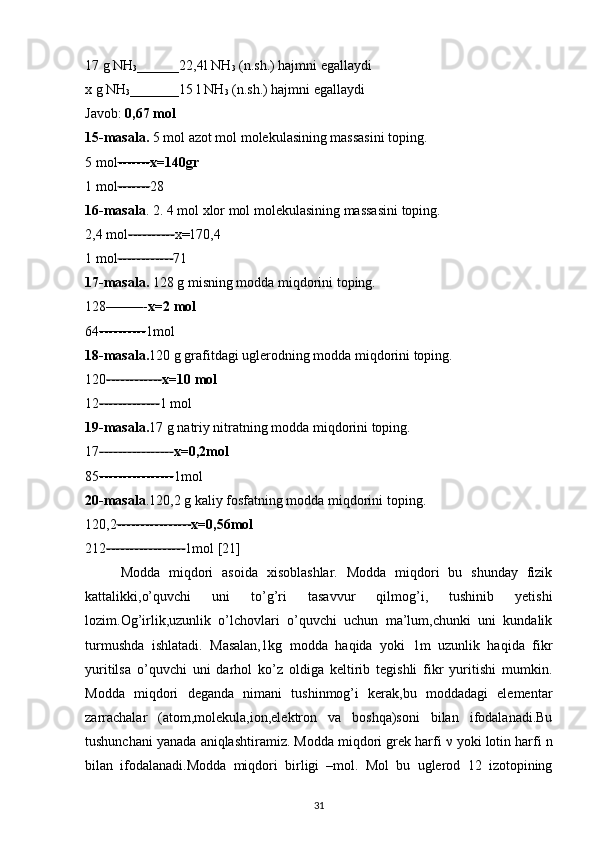 17 g NH
3 ______22,4l NH
3  (n.sh.) hajmni egallaydi 
x g NH
3 _______15 l NH
3  (n.sh.) hajmni egallaydi 
Javob:  0,67 mol  
15-masala.  5 mol azot mol molekulasining massasini toping. 
5 mol ------- x=140gr  
1 mol ------- 28 
16-masala . 2. 4 mol xlor mol molekulasining massasini toping. 
2,4 mol ---------- x=170,4 
1 mol ------------ 71 
17-masala.  128 g misning modda miqdorini toping. 
128 -------- - x=2 mol  
64 ---------- 1mol 
18-masala. 120 g grafitdagi uglerodning modda miqdorini toping. 
120 ------------ x=10 mol  
12 ------------- 1 mol 
19-masala. 17 g natriy nitratning modda miqdorini toping. 
17 ---------------- x=0,2mol  
85 ---------------- 1mol 
20-masala .120,2 g kaliy fosfatning modda miqdorini toping. 
120,2 ---------------- x=0,56mol  
212 ----------------- 1mol [21]
Modda   miqdori   asoida   xisoblashlar.   Modda   miqdori   bu   shunday   fizik
kattalikki,o’quvchi   uni   to’g’ri   tasavvur   qilmog’i,   tushinib   yetishi
lozim.Og’irlik,uzunlik   o’lchovlari   o’quvchi   uchun   ma’lum,chunki   uni   kundalik
turmushda   ishlatadi.   Masalan,1kg   modda   haqida   yoki   1m   uzunlik   haqida   fikr
yuritilsa   o’quvchi   uni   darhol   ko’z   oldiga   keltirib   tegishli   fikr   yuritishi   mumkin.
Modda   miqdori   deganda   nimani   tushinmog’i   kerak,bu   moddadagi   elementar
zarrachalar   (atom,molekula,ion,elektron   va   boshqa)soni   bilan   ifodalanadi.Bu
tushunchani yanada aniqlashtiramiz. Modda miqdori grek harfi  ν  yoki lotin harfi n
bilan   ifodalanadi.Modda   miqdori   birligi   –mol.   Mol   bu   uglerod   12   izotopining
31 