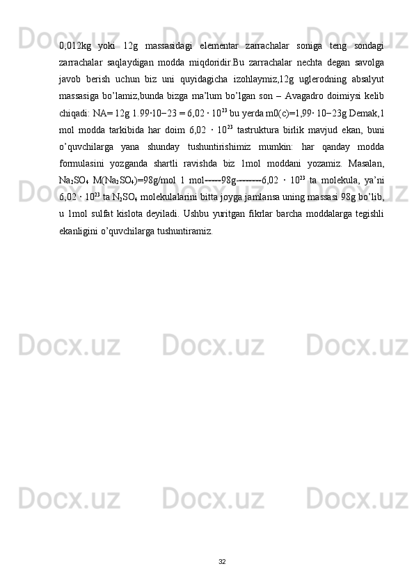 0,012kg   yoki   12g   massasidagi   elementar   zarrachalar   soniga   teng   sondagi
zarrachalar   saqlaydigan   modda   miqdoridir.Bu   zarrachalar   nechta   degan   savolga
javob   berish   uchun   biz   uni   quyidagicha   izohlaymiz,12g   uglerodning   absalyut
massasiga   bo’lamiz,bunda   bizga   ma’lum   bo’lgan   son   –   Avagadro   doimiysi   kelib
chiqadi: NA= 12g 1.99∙10−23 = 6,02 ∙ 10 23
 bu yerda m0(c)=1,99∙ 10−23g Demak,1
mol   modda   tarkibida   har   doim   6,02   ∙   10 23
  tastruktura   birlik   mavjud   ekan,   buni
o’quvchilarga   yana   shunday   tushuntirishimiz   mumkin:   har   qanday   modda
formulasini   yozganda   shartli   ravishda   biz   1mol   moddani   yozamiz.   Masalan,
Na
2 SO
4   M(Na
2 SO
4 )=98g/mol   1   mol ----- 98g- ------- 6,02   ∙   10 23
  ta   molekula,   ya’ni
6,02 ∙ 10 23
 ta N
2 SO
4  molekulalarini bitta joyga jamlansa uning massasi 98g bo’lib,
u   1mol   sulfat   kislota   deyiladi.   Ushbu   yuritgan   fikrlar   barcha   moddalarga   tegishli
ekanligini o’quvchilarga tushuntiramiz. 
32 