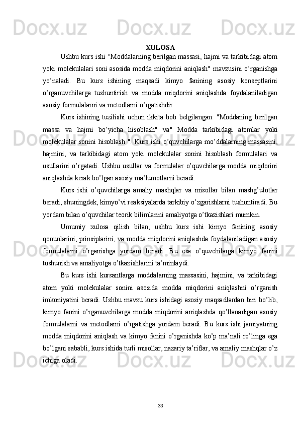 XULOSA
Ushbu kurs ishi "Moddalarning berilgan massasi, hajmi va tarkibidagi atom
yoki molekulalari soni  asosida  modda miqdorini aniqlash" mavzusini o’rganishga
yo’naladi.   Bu   kurs   ishining   maqsadi   kimyo   fanining   asosiy   konseptlarini
o’rganuvchilarga   tushuntirish   va   modda   miqdorini   aniqlashda   foydalaniladigan
asosiy formulalarni va metodlarni o’rgatishdir.
Kurs   ishining   tuzilishi   uchun   ikkita   bob   belgilangan:   "Moddaning   berilgan
massa   va   hajmi   bo’yicha   hisoblash"   va"   Modda   tarkibidagi   atomlar   yoki
molekulalar sonini  hisoblash ". Kurs ishi  o’quvchilarga mo’ddalarning massasini,
hajmini,   va   tarkibidagi   atom   yoki   molekulalar   sonini   hisoblash   formulalari   va
usullarini   o’rgatadi.   Ushbu   usullar   va   formulalar   o’quvchilarga   modda   miqdorini
aniqlashda kerak bo’lgan asosiy ma’lumotlarni beradi.
Kurs   ishi   o’quvchilarga   amaliy   mashqlar   va   misollar   bilan   mashg’ulotlar
beradi, shuningdek, kimyo’vi reaksiyalarda tarkibiy o’zgarishlarni tushuntiradi. Bu
yordam bilan o’quvchilar teorik bilimlarini amaliyotga o’tkazishlari mumkin.
Umumiy   xulosa   qilish   bilan,   ushbu   kurs   ishi   kimyo   fanining   asosiy
qonunlarini, prinsiplarini, va modda miqdorini aniqlashda foydalaniladigan asosiy
formulalarni   o’rganishga   yordam   beradi.   Bu   esa   o’quvchilarga   kimyo   fanini
tushunish va amaliyotga o’tkazishlarini ta’minlaydi.
Bu   kurs   ishi   kursantlarga   moddalarning   massasini,   hajmini,   va   tarkibidagi
atom   yoki   molekulalar   sonini   asosida   modda   miqdorini   aniqlashni   o’rganish
imkoniyatini   beradi.   Ushbu   mavzu   kurs   ishidagi   asosiy   maqsadlardan   biri   bo’lib,
kimyo   fanini   o’rganuvchilarga   modda   miqdorini   aniqlashda   qo’llanadigan   asosiy
formulalarni   va   metodlarni   o’rgatishga   yordam   beradi.   Bu   kurs   ishi   jamiyatning
modda miqdorini aniqlash va kimyo fanini o’rganishda ko’p ma’nali ro’linga ega
bo’lgani sababli, kurs ishida turli misollar, nazariy ta’riflar, va amaliy mashqlar o’z
ichiga oladi.
33 