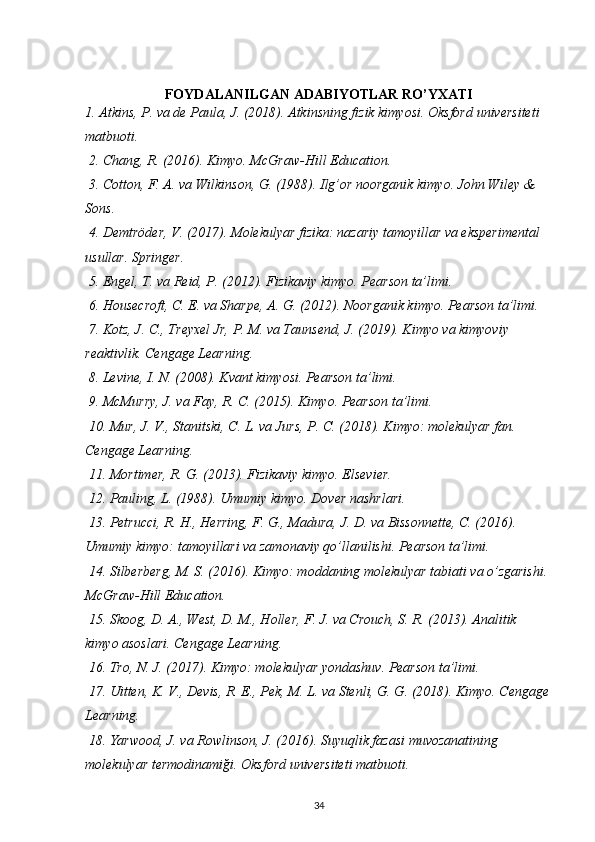 FOYDALANILGAN ADABIYOTLAR RO’YXATI
1. Atkins, P. va de Paula, J. (2018). Atkinsning fizik kimyosi. Oksford universiteti 
matbuoti.
 2. Chang, R. (2016). Kimyo. McGraw-Hill Education.
 3. Cotton, F. A. va Wilkinson, G. (1988). Ilg’or noorganik kimyo. John Wiley & 
Sons.
 4. Demtröder, V. (2017). Molekulyar fizika: nazariy tamoyillar va eksperimental 
usullar. Springer.
 5. Engel, T. va Reid, P. (2012). Fizikaviy kimyo. Pearson ta’limi.
 6. Housecroft, C. E. va Sharpe, A. G. (2012). Noorganik kimyo. Pearson ta’limi.
 7. Kotz, J. C., Treyxel Jr, P. M. va Taunsend, J. (2019). Kimyo va kimyoviy 
reaktivlik. Cengage Learning.
 8. Levine, I. N. (2008). Kvant kimyosi. Pearson ta’limi.
 9. McMurry, J. va Fay, R. C. (2015). Kimyo. Pearson ta’limi.
 10. Mur, J. V., Stanitski, C. L. va Jurs, P. C. (2018). Kimyo: molekulyar fan. 
Cengage Learning.
 11. Mortimer, R. G. (2013). Fizikaviy kimyo. Elsevier.
 12. Pauling, L. (1988). Umumiy kimyo. Dover nashrlari.
 13. Petrucci, R. H., Herring, F. G., Madura, J. D. va Bissonnette, C. (2016). 
Umumiy kimyo: tamoyillari va zamonaviy qo’llanilishi. Pearson ta’limi.
 14. Silberberg, M. S. (2016). Kimyo: moddaning molekulyar tabiati va o’zgarishi. 
McGraw-Hill Education.
 15. Skoog, D. A., West, D. M., Holler, F. J. va Crouch, S. R. (2013). Analitik 
kimyo asoslari. Cengage Learning.
 16. Tro, N. J. (2017). Kimyo: molekulyar yondashuv. Pearson ta’limi.
 17. Uitten, K. V., Devis, R. E., Pek, M. L. va Stenli, G. G. (2018). Kimyo. Cengage
Learning.
 18. Yarwood, J. va Rowlinson, J. (2016). Suyuqlik fazasi muvozanatining 
molekulyar termodinamiği. Oksford universiteti matbuoti.
34 