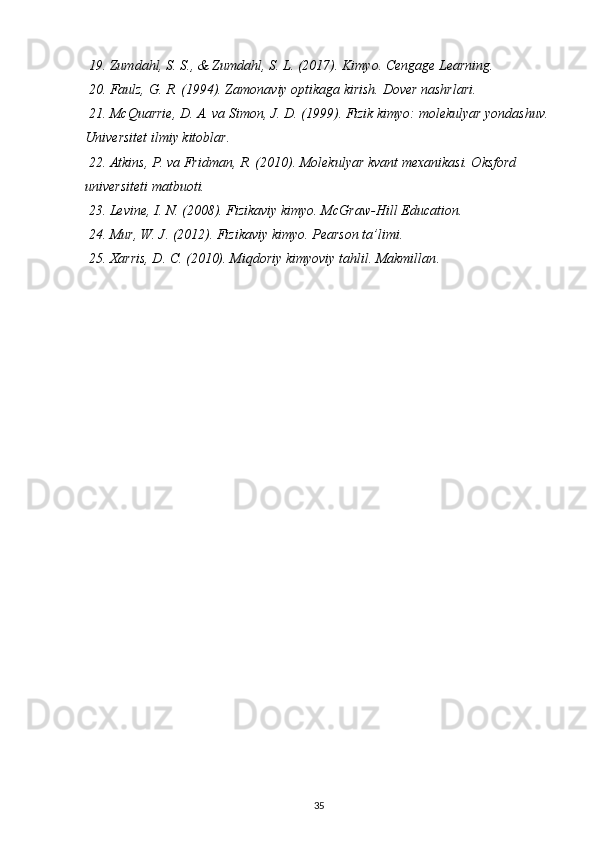  19. Zumdahl, S. S., & Zumdahl, S. L. (2017). Kimyo. Cengage Learning.
 20. Faulz, G. R. (1994). Zamonaviy optikaga kirish. Dover nashrlari.
 21. McQuarrie, D. A. va Simon, J. D. (1999). Fizik kimyo: molekulyar yondashuv. 
Universitet ilmiy kitoblar.
 22. Atkins, P. va Fridman, R. (2010). Molekulyar kvant mexanikasi. Oksford 
universiteti matbuoti.
 23. Levine, I. N. (2008). Fizikaviy kimyo. McGraw-Hill Education.
 24. Mur, W. J. (2012). Fizikaviy kimyo. Pearson ta’limi.
 25. Xarris, D. C. (2010). Miqdoriy kimyoviy tahlil. Makmillan .
35 