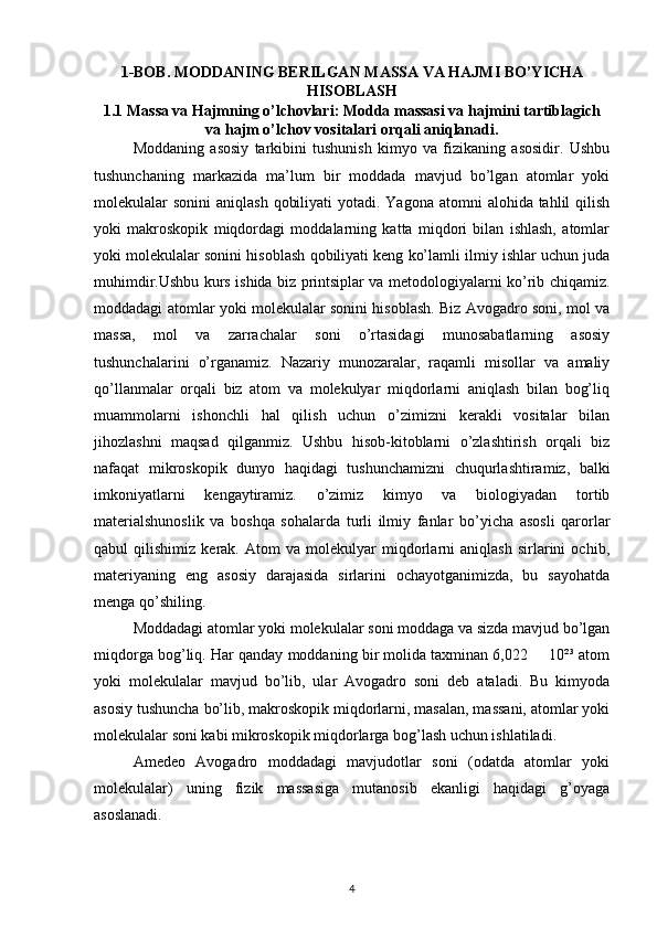 1-BOB. MODDANING BERILGAN MASSA VA HAJMI BO’YICHA
HISOBLASH
1.1 Massa va Hajmning o’lchovlari: Modda massasi va hajmini tartiblagich
va hajm o’lchov vositalari orqali aniqlanadi.
Moddaning   asosiy   tarkibini   tushunish   kimyo   va   fizikaning   asosidir.   Ushbu
tushunchaning   markazida   ma’lum   bir   moddada   mavjud   bo’lgan   atomlar   yoki
molekulalar  sonini  aniqlash  qobiliyati  yotadi. Yagona  atomni  alohida tahlil  qilish
yoki   makroskopik   miqdordagi   moddalarning   katta   miqdori   bilan   ishlash,   atomlar
yoki molekulalar sonini hisoblash qobiliyati keng ko’lamli ilmiy ishlar uchun juda
muhimdir.Ushbu kurs ishida biz printsiplar va metodologiyalarni ko’rib chiqamiz.
moddadagi atomlar yoki molekulalar sonini hisoblash. Biz Avogadro soni, mol va
massa,   mol   va   zarrachalar   soni   o’rtasidagi   munosabatlarning   asosiy
tushunchalarini   o’rganamiz.   Nazariy   munozaralar,   raqamli   misollar   va   amaliy
qo’llanmalar   orqali   biz   atom   va   molekulyar   miqdorlarni   aniqlash   bilan   bog’liq
muammolarni   ishonchli   hal   qilish   uchun   o’zimizni   kerakli   vositalar   bilan
jihozlashni   maqsad   qilganmiz.   Ushbu   hisob-kitoblarni   o’zlashtirish   orqali   biz
nafaqat   mikroskopik   dunyo   haqidagi   tushunchamizni   chuqurlashtiramiz,   balki
imkoniyatlarni   kengaytiramiz.   o’zimiz   kimyo   va   biologiyadan   tortib
materialshunoslik   va   boshqa   sohalarda   turli   ilmiy   fanlar   bo’yicha   asosli   qarorlar
qabul   qilishimiz   kerak.   Atom   va   molekulyar   miqdorlarni   aniqlash   sirlarini   ochib,
materiyaning   eng   asosiy   darajasida   sirlarini   ochayotganimizda,   bu   sayohatda
menga qo’shiling.
Moddadagi atomlar yoki molekulalar soni moddaga va sizda mavjud bo’lgan
miqdorga bog’liq. Har qanday moddaning bir molida taxminan 6,022   10²³ atom•
yoki   molekulalar   mavjud   bo’lib,   ular   Avogadro   soni   deb   ataladi.   Bu   kimyoda
asosiy tushuncha bo’lib, makroskopik miqdorlarni, masalan, massani, atomlar yoki
molekulalar soni kabi mikroskopik miqdorlarga bog’lash uchun ishlatiladi.
Amedeo   Avogadro   moddadagi   mavjudotlar   soni   (odatda   atomlar   yoki
molekulalar)   uning   fizik   massasiga   mutanosib   ekanligi   haqidagi   g’oyaga
asoslanadi.
4 