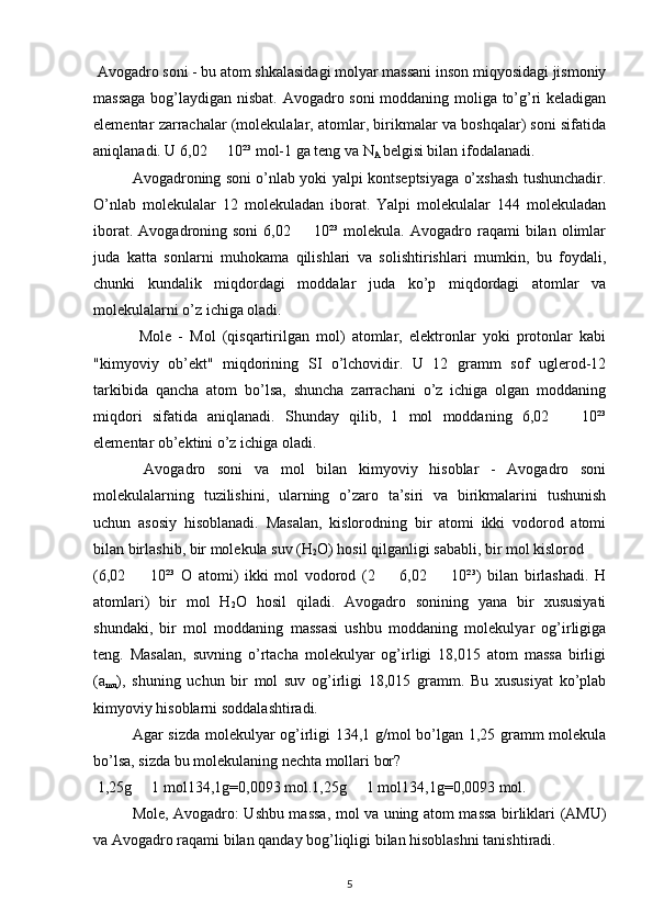  Avogadro soni - bu atom shkalasidagi molyar massani inson miqyosidagi jismoniy
massaga bog’laydigan nisbat. Avogadro soni  moddaning moliga to’g’ri keladigan
elementar zarrachalar (molekulalar, atomlar, birikmalar va boshqalar) soni sifatida
aniqlanadi. U 6,02   10²³ mol-1 ga teng va N•
A  belgisi bilan ifodalanadi.
  Avogadroning soni o’nlab yoki yalpi kontseptsiyaga o’xshash tushunchadir.
O’nlab   molekulalar   12   molekuladan   iborat.   Yalpi   molekulalar   144   molekuladan
iborat.  Avogadroning  soni   6,02    10²³  molekula.   Avogadro  raqami  bilan  olimlar	
•
juda   katta   sonlarni   muhokama   qilishlari   va   solishtirishlari   mumkin,   bu   foydali,
chunki   kundalik   miqdordagi   moddalar   juda   ko’p   miqdordagi   atomlar   va
molekulalarni o’z ichiga oladi.
  Mole   -   Mol   (qisqartirilgan   mol)   atomlar,   elektronlar   yoki   protonlar   kabi
"kimyoviy   ob’ekt"   miqdorining   SI   o’lchovidir.   U   12   gramm   sof   uglerod-12
tarkibida   qancha   atom   bo’lsa,   shuncha   zarrachani   o’z   ichiga   olgan   moddaning
miqdori   sifatida   aniqlanadi.   Shunday   qilib,   1   mol   moddaning   6,02     10²³	
•
elementar ob’ektini o’z ichiga oladi.
  Avogadro   soni   va   mol   bilan   kimyoviy   hisoblar   -   Avogadro   soni
molekulalarning   tuzilishini,   ularning   o’zaro   ta’siri   va   birikmalarini   tushunish
uchun   asosiy   hisoblanadi.   Masalan,   kislorodning   bir   atomi   ikki   vodorod   atomi
bilan birlashib, bir molekula suv (H
2 O) hosil qilganligi sababli, bir mol kislorod
(6,02     10²³   O   atomi)   ikki   mol   vodorod   (2     6,02     10²³)   bilan   birlashadi.   H	
• • •
atomlari)   bir   mol   H
2 O   hosil   qiladi.   Avogadro   sonining   yana   bir   xususiyati
shundaki,   bir   mol   moddaning   massasi   ushbu   moddaning   molekulyar   og’irligiga
teng.   Masalan,   suvning   o’rtacha   molekulyar   og’irligi   18,015   atom   massa   birligi
(a
mu ),   shuning   uchun   bir   mol   suv   og’irligi   18,015   gramm.   Bu   xususiyat   ko’plab
kimyoviy hisoblarni soddalashtiradi.
Agar sizda molekulyar og’irligi 134,1 g/mol bo’lgan 1,25 gramm molekula
bo’lsa, sizda bu molekulaning nechta mollari bor?
 1,25g   1 mol134,1g=0,0093 mol.1,25g   1 mol134,1g=0,0093 mol.
• •
  Mole, Avogadro: Ushbu massa, mol va uning atom massa birliklari (AMU)
va Avogadro raqami bilan qanday bog’liqligi bilan hisoblashni tanishtiradi.
5 