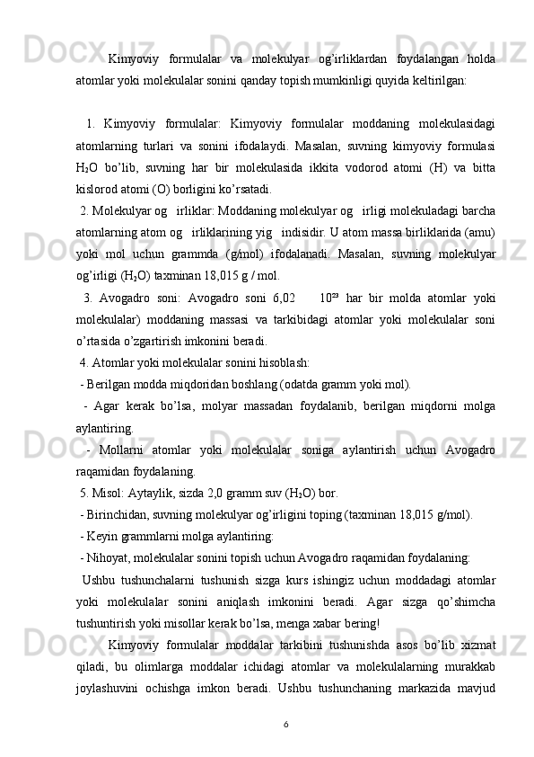 Kimyoviy   formulalar   va   molekulyar   og’irliklardan   foydalangan   holda
atomlar yoki molekulalar sonini qanday topish mumkinligi quyida keltirilgan:
  1.   Kimyoviy   formulalar:   Kimyoviy   formulalar   moddaning   molekulasidagi
atomlarning   turlari   va   sonini   ifodalaydi.   Masalan,   suvning   kimyoviy   formulasi
H
2 O   bo’lib,   suvning   har   bir   molekulasida   ikkita   vodorod   atomi   (H)   va   bitta
kislorod atomi (O) borligini ko’rsatadi.
 2. Molekulyar og irliklar: Moddaning molekulyar og irligi molekuladagi barcha‘ ‘
atomlarning atom og irliklarining yig indisidir. U atom massa birliklarida (amu)	
‘ ‘
yoki   mol   uchun   grammda   (g/mol)   ifodalanadi.   Masalan,   suvning   molekulyar
og’irligi (H
2 O) taxminan 18,015 g / mol.
  3.   Avogadro   soni:   Avogadro   soni   6,02   •   10²³   har   bir   molda   atomlar   yoki
molekulalar)   moddaning   massasi   va   tarkibidagi   atomlar   yoki   molekulalar   soni
o’rtasida o’zgartirish imkonini beradi.
 4. Atomlar yoki molekulalar sonini hisoblash:
 - Berilgan modda miqdoridan boshlang (odatda gramm yoki mol).
  -   Agar   kerak   bo’lsa,   molyar   massadan   foydalanib,   berilgan   miqdorni   molga
aylantiring.
  -   Mollarni   atomlar   yoki   molekulalar   soniga   aylantirish   uchun   Avogadro
raqamidan foydalaning.
 5. Misol: Aytaylik, sizda 2,0 gramm suv (H
2 O) bor.
 - Birinchidan, suvning molekulyar og’irligini toping (taxminan 18,015 g/mol).
 - Keyin grammlarni molga aylantiring: 
 - Nihoyat, molekulalar sonini topish uchun Avogadro raqamidan foydalaning: 
  Ushbu   tushunchalarni   tushunish   sizga   kurs   ishingiz   uchun   moddadagi   atomlar
yoki   molekulalar   sonini   aniqlash   imkonini   beradi.   Agar   sizga   qo’shimcha
tushuntirish yoki misollar kerak bo’lsa, menga xabar bering!
Kimyoviy   formulalar   moddalar   tarkibini   tushunishda   asos   bo’lib   xizmat
qiladi,   bu   olimlarga   moddalar   ichidagi   atomlar   va   molekulalarning   murakkab
joylashuvini   ochishga   imkon   beradi.   Ushbu   tushunchaning   markazida   mavjud
6 