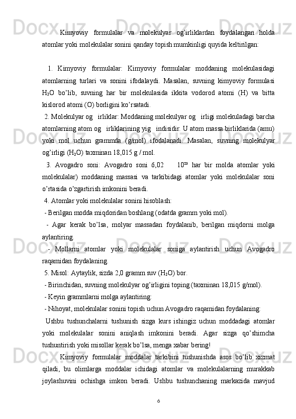 Kimyoviy   formulalar   va   molekulyar   og’irliklardan   foydalangan   holda
atomlar yoki molekulalar sonini qanday topish mumkinligi quyida keltirilgan:
  1.   Kimyoviy   formulalar:   Kimyoviy   formulalar   moddaning   molekulasidagi
atomlarning   turlari   va   sonini   ifodalaydi.   Masalan,   suvning   kimyoviy   formulasi
H
2 O   bo’lib,   suvning   har   bir   molekulasida   ikkita   vodorod   atomi   (H)   va   bitta
kislorod atomi (O) borligini ko’rsatadi.
 2. Molekulyar og irliklar: Moddaning molekulyar og irligi molekuladagi barcha 
atomlarning atom og irliklarining yig indisidir. U atom massa birliklarida (amu)	
 
yoki   mol   uchun   grammda   (g/mol)   ifodalanadi.   Masalan,   suvning   molekulyar
og’irligi (H
2 O) taxminan 18,015 g / mol.
  3.   Avogadro   soni:   Avogadro   soni   6,02      10²³   har   bir   molda   atomlar   yoki
molekulalar)   moddaning   massasi   va   tarkibidagi   atomlar   yoki   molekulalar   soni
o’rtasida o’zgartirish imkonini beradi.
 4. Atomlar yoki molekulalar sonini hisoblash:
 - Berilgan modda miqdoridan boshlang (odatda gramm yoki mol).
  -   Agar   kerak   bo’lsa,   molyar   massadan   foydalanib,   berilgan   miqdorni   molga
aylantiring.
  -   Mollarni   atomlar   yoki   molekulalar   soniga   aylantirish   uchun   Avogadro
raqamidan foydalaning.
 5. Misol: Aytaylik, sizda 2,0 gramm suv (H
2 O) bor.
 - Birinchidan, suvning molekulyar og’irligini toping (taxminan 18,015 g/mol).
 - Keyin grammlarni molga aylantiring: 
 - Nihoyat, molekulalar sonini topish uchun Avogadro raqamidan foydalaning: 
  Ushbu   tushunchalarni   tushunish   sizga   kurs   ishingiz   uchun   moddadagi   atomlar
yoki   molekulalar   sonini   aniqlash   imkonini   beradi.   Agar   sizga   qo’shimcha
tushuntirish yoki misollar kerak bo’lsa, menga xabar bering!
Kimyoviy   formulalar   moddalar   tarkibini   tushunishda   asos   bo’lib   xizmat
qiladi,   bu   olimlarga   moddalar   ichidagi   atomlar   va   molekulalarning   murakkab
joylashuvini   ochishga   imkon   beradi.   Ushbu   tushunchaning   markazida   mavjud
6