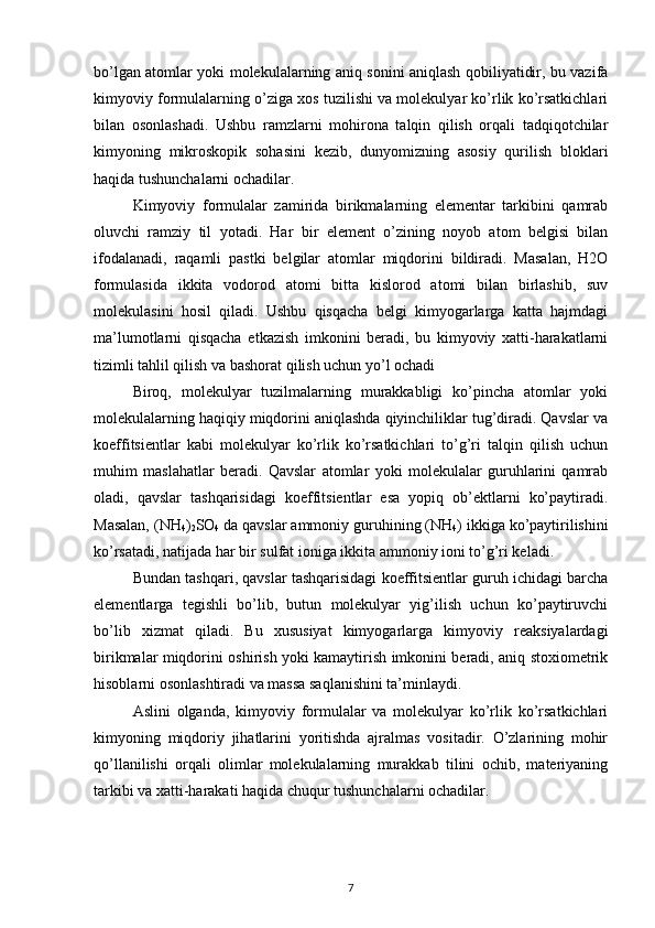 bo’lgan atomlar yoki molekulalarning aniq sonini aniqlash qobiliyatidir, bu vazifa
kimyoviy formulalarning o’ziga xos tuzilishi va molekulyar ko’rlik ko’rsatkichlari
bilan   osonlashadi.   Ushbu   ramzlarni   mohirona   talqin   qilish   orqali   tadqiqotchilar
kimyoning   mikroskopik   sohasini   kezib,   dunyomizning   asosiy   qurilish   bloklari
haqida tushunchalarni ochadilar.
Kimyoviy   formulalar   zamirida   birikmalarning   elementar   tarkibini   qamrab
oluvchi   ramziy   til   yotadi.   Har   bir   element   o’zining   noyob   atom   belgisi   bilan
ifodalanadi,   raqamli   pastki   belgilar   atomlar   miqdorini   bildiradi.   Masalan,   H2O
formulasida   ikkita   vodorod   atomi   bitta   kislorod   atomi   bilan   birlashib,   suv
molekulasini   hosil   qiladi.   Ushbu   qisqacha   belgi   kimyogarlarga   katta   hajmdagi
ma’lumotlarni   qisqacha   etkazish   imkonini   beradi,   bu   kimyoviy   xatti-harakatlarni
tizimli tahlil qilish va bashorat qilish uchun yo’l ochadi 
Biroq,   molekulyar   tuzilmalarning   murakkabligi   ko’pincha   atomlar   yoki
molekulalarning haqiqiy miqdorini aniqlashda qiyinchiliklar tug’diradi. Qavslar va
koeffitsientlar   kabi   molekulyar   ko’rlik   ko’rsatkichlari   to’g’ri   talqin   qilish   uchun
muhim   maslahatlar   beradi.   Qavslar   atomlar   yoki   molekulalar   guruhlarini   qamrab
oladi,   qavslar   tashqarisidagi   koeffitsientlar   esa   yopiq   ob’ektlarni   ko’paytiradi.
Masalan, (NH
4 )
2 SO
4  da qavslar ammoniy guruhining (NH
4 ) ikkiga ko’paytirilishini
ko’rsatadi, natijada har bir sulfat ioniga ikkita ammoniy ioni to’g’ri keladi.
Bundan tashqari, qavslar tashqarisidagi koeffitsientlar guruh ichidagi barcha
elementlarga   tegishli   bo’lib,   butun   molekulyar   yig’ilish   uchun   ko’paytiruvchi
bo’lib   xizmat   qiladi.   Bu   xususiyat   kimyogarlarga   kimyoviy   reaksiyalardagi
birikmalar miqdorini oshirish yoki kamaytirish imkonini beradi, aniq stoxiometrik
hisoblarni osonlashtiradi va massa saqlanishini ta’minlaydi.
Aslini   olganda,   kimyoviy   formulalar   va   molekulyar   ko’rlik   ko’rsatkichlari
kimyoning   miqdoriy   jihatlarini   yoritishda   ajralmas   vositadir.   O’zlarining   mohir
qo’llanilishi   orqali   olimlar   molekulalarning   murakkab   tilini   ochib,   materiyaning
tarkibi va xatti-harakati haqida chuqur tushunchalarni ochadilar. 
7 