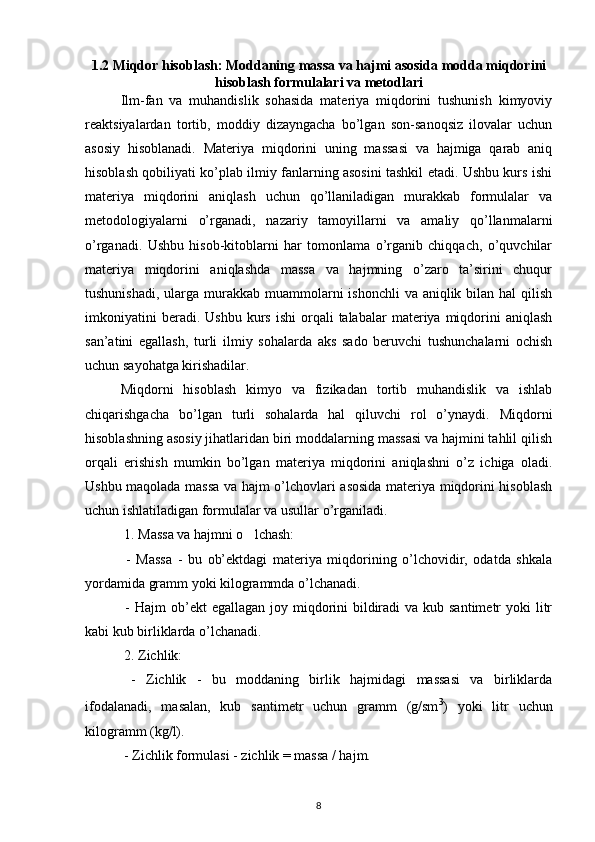 1.2 Miqdor hisoblash: Moddaning massa va hajmi asosida modda miqdorini
hisoblash formulalari va metodlari
Ilm-fan   va   muhandislik   sohasida   materiya   miqdorini   tushunish   kimyoviy
reaktsiyalardan   tortib,   moddiy   dizayngacha   bo’lgan   son-sanoqsiz   ilovalar   uchun
asosiy   hisoblanadi.   Materiya   miqdorini   uning   massasi   va   hajmiga   qarab   aniq
hisoblash qobiliyati ko’plab ilmiy fanlarning asosini tashkil etadi. Ushbu kurs ishi
materiya   miqdorini   aniqlash   uchun   qo’llaniladigan   murakkab   formulalar   va
metodologiyalarni   o’rganadi,   nazariy   tamoyillarni   va   amaliy   qo’llanmalarni
o’rganadi.   Ushbu   hisob-kitoblarni   har   tomonlama   o’rganib   chiqqach,   o’quvchilar
materiya   miqdorini   aniqlashda   massa   va   hajmning   o’zaro   ta’sirini   chuqur
tushunishadi,  ularga  murakkab muammolarni  ishonchli  va aniqlik bilan hal  qilish
imkoniyatini  beradi.  Ushbu   kurs   ishi  orqali   talabalar   materiya  miqdorini   aniqlash
san’atini   egallash,   turli   ilmiy   sohalarda   aks   sado   beruvchi   tushunchalarni   ochish
uchun sayohatga kirishadilar.
Miqdorni   hisoblash   kimyo   va   fizikadan   tortib   muhandislik   va   ishlab
chiqarishgacha   bo’lgan   turli   sohalarda   hal   qiluvchi   rol   o’ynaydi.   Miqdorni
hisoblashning asosiy jihatlaridan biri moddalarning massasi va hajmini tahlil qilish
orqali   erishish   mumkin   bo’lgan   materiya   miqdorini   aniqlashni   o’z   ichiga   oladi.
Ushbu maqolada massa va hajm o’lchovlari asosida materiya miqdorini hisoblash
uchun ishlatiladigan formulalar va usullar o’rganiladi.
 1. Massa va hajmni o lchash:‘
  -   Massa   -   bu   ob’ektdagi   materiya   miqdorining   o’lchovidir,   odatda   shkala
yordamida gramm yoki kilogrammda o’lchanadi.
  - Hajm  ob’ekt  egallagan  joy miqdorini  bildiradi  va kub santimetr  yoki  litr
kabi kub birliklarda o’lchanadi.
 2. Zichlik:
  -   Zichlik   -   bu   moddaning   birlik   hajmidagi   massasi   va   birliklarda
ifodalanadi,   masalan,   kub   santimetr   uchun   gramm   (g/sm 3
)   yoki   litr   uchun
kilogramm (kg/l).
 - Zichlik formulasi - zichlik = massa / hajm.
8 